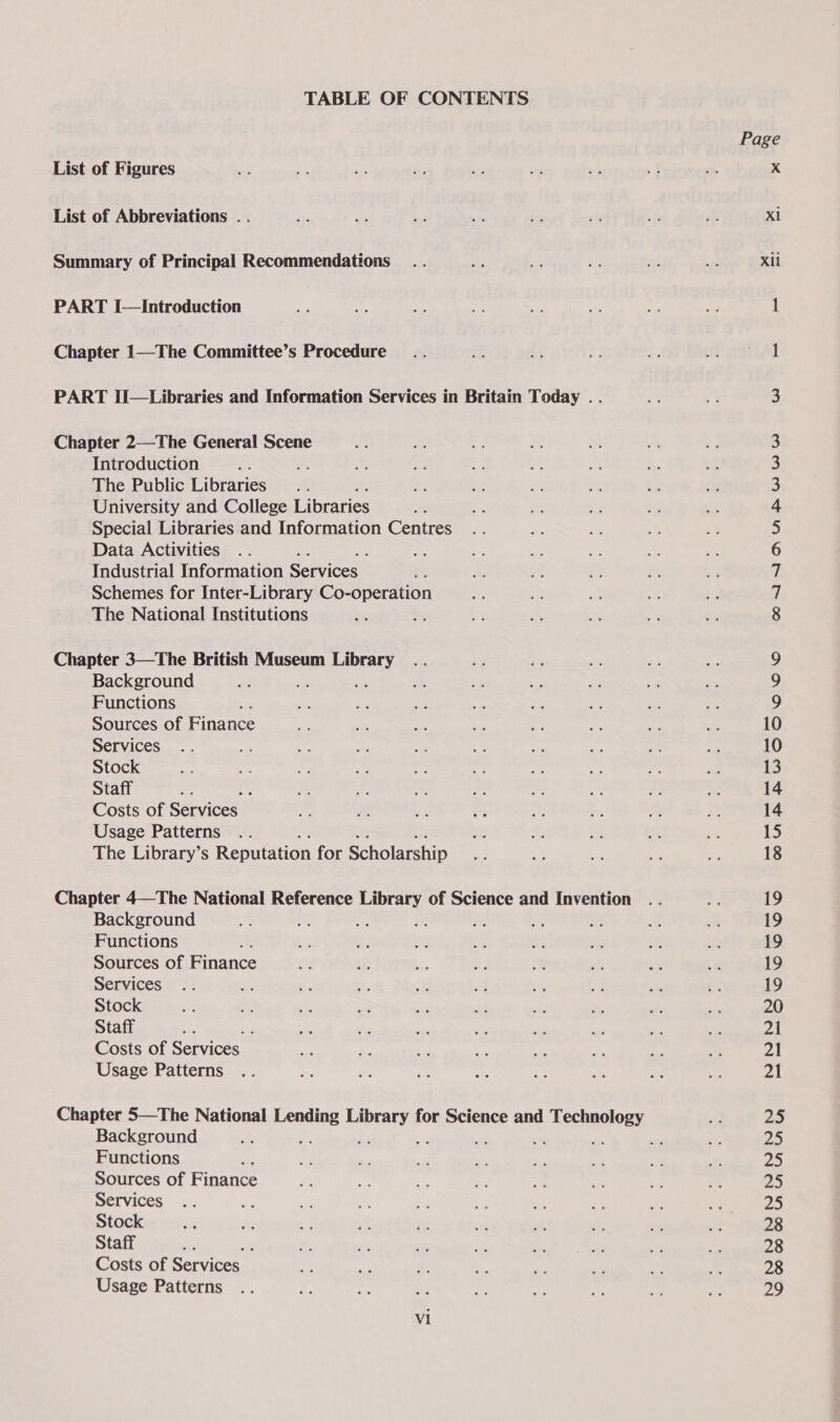 TABLE OF CONTENTS List of Figures List of Abbreviations . . Summary of Principal Recommendations PART I—Introduction Chapter 1—The Committee’s Procedure PART II—Libraries and Information Services in Britain Today .. Chapter 2—The General Scene Introduction as m The Public Libraries University and College Libraries Special Libraries and Information Centres Data Activities Industrial Information Services . Schemes for Inter-Library Co-operation The National Institutions Chapter 3—The British Museum seas Background Functions ; Sources of Finance Services Stock Staff te! Costs of Services Usage Patterns The Library’s Reputation for Scholarship Chapter 4—The National Reference ae of Science and Invention Background oe sf ; 3 Functions Sources of Finance Services Stock Staff * Costs of Services Usage Patterns Chapter 5—The National ones Bec for Science and Technology Background ; ca re 7 a? Functions Sources of Finance Services Stock Staff : Costs of Services Usage Patterns Vi Page xl Xil OIAYTNNNA PW WW