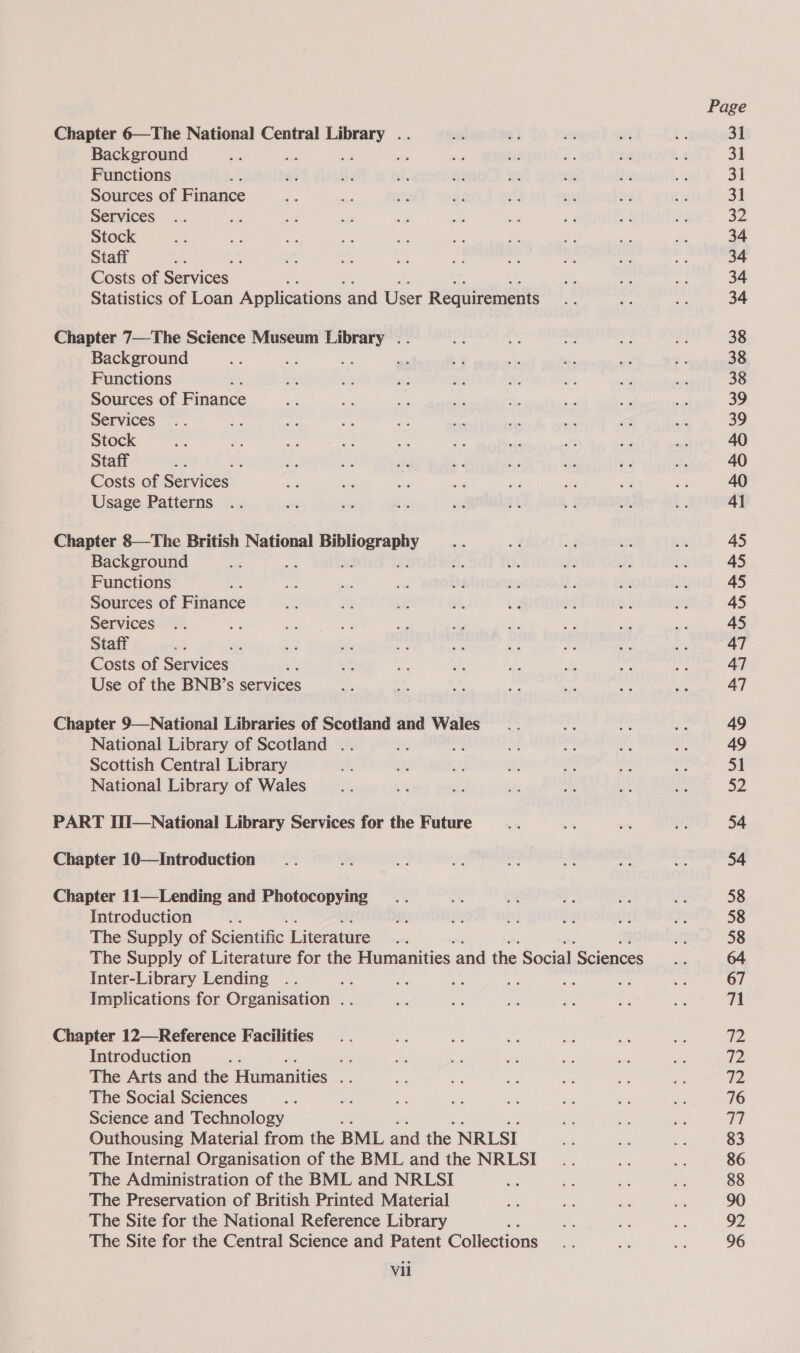 Chapter 6—The National Central scala Be Background se ey Functions Sources of Finance Services Stock Staff — Costs of Services Statistics of Loan Applications and User Requirements Chapter 7—The Science Museum ee “ie Background i Functions Sources of Finance Services Stock Staff = Costs of Services Usage Patterns Chapter 8—The British National Beane Background Functions Sources of Fiance Services Staff ; Costs of Services , Use of the BNB’s services Chapter 9—National Libraries of Scotland and Wales National Library of Scotland .. ye Scottish Central Library National Library of Wales PART HI—National Library Services for the Future Chapter 10—Introduction Chapter 11—Lending and Photocopying Introduction é The Supply of Scientific Literature The Supply of Literature for the Humanities ‘and the Social Sciences Inter-Library Lending Implications for Organisation . Chapter 12—Reference Facilities Introduction : ee The Arts and the Humanities ee The Social Sciences Science and Technology : Outhousing Material from the BML and the NRLSI The Internal Organisation of the BML and the NRLSI The Administration of the BML and NRLSI The Preservation of British Printed Material The Site for the National Reference Library The Site for the Central Science and Patent Collections Vil