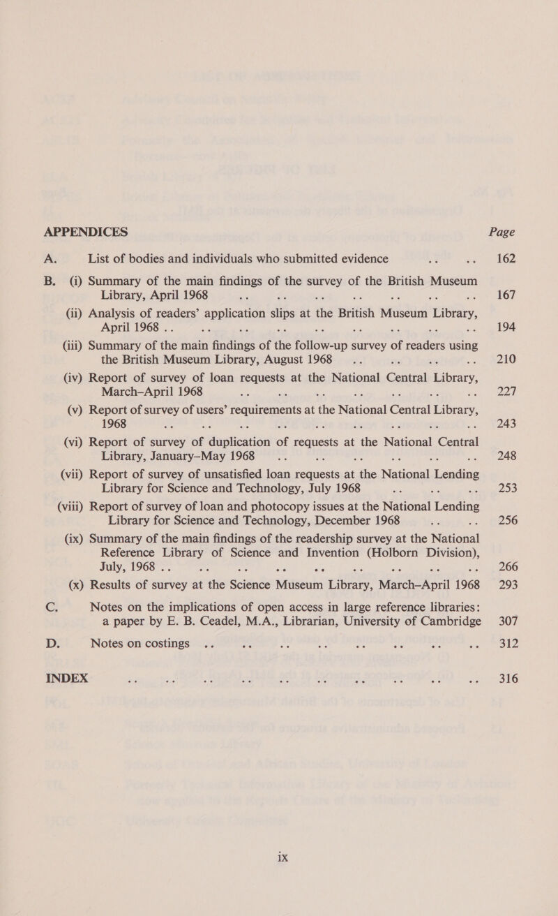 APPENDICES A. List of bodies and individuals who submitted evidence B. (i) Summary of the main findings of the survey of the British Museum Library, April 1968 ‘ (ii) Analysis of readers’ PeEE TORS ins at ‘hd British Museum LGR. April 1968 . Gii) Summary of re main eee of the iets survey of readers using the British Museum Library, August 1968 (iv) Report of survey of loan requests at the National Central Libravy, March-April 1968 (v) Report of survey of users’ eed Heap at hs Neel reo Library, — 1968 (vi) Report of survey of iantiondaa of wig ok at ne National een Library, January—May 1968 (vii) Report of survey of unsatisfied loan requests at ai Nana Lending Library for Science and Technology, July 1968 (viii) Report of survey of loan and photocopy issues at the National Lending Library for Science and Technology, December 1968 (ix) Summary of the main findings of the readership survey at the Neisial Reference meet! of Science and Invention ee pes July, 1968 . (x) Results of survey at the Sciéinls siitseud ee March-April 1968 Cc, Notes on the implications of open access in large reference libraries: a paper by E. B. Ceadel, M.A., Librarian, University of Cambridge D. Notes on costings INDEX Page 162 167 194 210 227 243 248 253 256 266 293 307 312 316