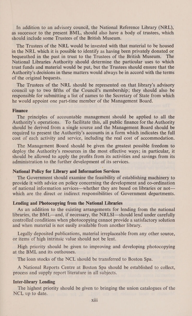 In addition to an advisory council, the National Reference Library (NRL), as successor to the present BML, should also have a body of trustees, which should include some Trustees of the British Museum. The Trustees of the NRL would be invested with that material to be housed in the NRL which it is possible to identify as having been privately donated or bequeathed in the past in trust to the Trustees of the British Museum. The National Libraries Authority should determine the particular uses to which trust funds and material would be put, but the Trustees should ensure that the Authority’s decisions in these matters would always be in accord with the terms of the original bequests. The Trustees of the NRL should be represented on that library’s advisory council up to two fifths of the Council’s membership; they should also be responsible for submitting a list of names to the Secretary of State from which he would appoint one part-time member of the Management Board. Finance The principles of accountable management should be applied to all the Authority’s operations. To facilitate this, all public finance for the Authority should be derived from a single source and the Management Board should be required to present the Authority’s accounts in a form which indicates the full cost of each activity and service, including the real cost of accommodation. The Management Board should be given the greatest possible freedom to deploy the Authority’s resources in the most effective ways; in particular, it should be allowed to apply the profits from its activities and savings from its administration to the further development of its services. National Policy for Library and Information Services The Government should examine the feasibility of establishing machinery to ‘provide it with advice on policy concerning the development and co-ordination of national information services—whether they are based on libraries or not— which are the direct or indirect responsibilities of Government departments. Lending and Photocopying from the National Libraries As an addition to the existing arrangements for lending from the national libraries, the BML—and, if necessary, the NRLSI—should lend under carefully controlled conditions when photocopying cannot provide a satisfactory solution and when material is not easily available from another library. Legally deposited publications, material irreplaceable from any other source, or items of high intrinsic value should not be lent. High priority should be given to improving and developing photocopying at the BML and its outhouses. The loan stocks of the NCL should be transferred to Boston Spa. A National Reports Centre at Boston Spa should be established to collect, process and supply report literature in all subjects. Inter-library Lending The highest priority should be given to bringing the union catalogues of the NCL up to date. Xill
