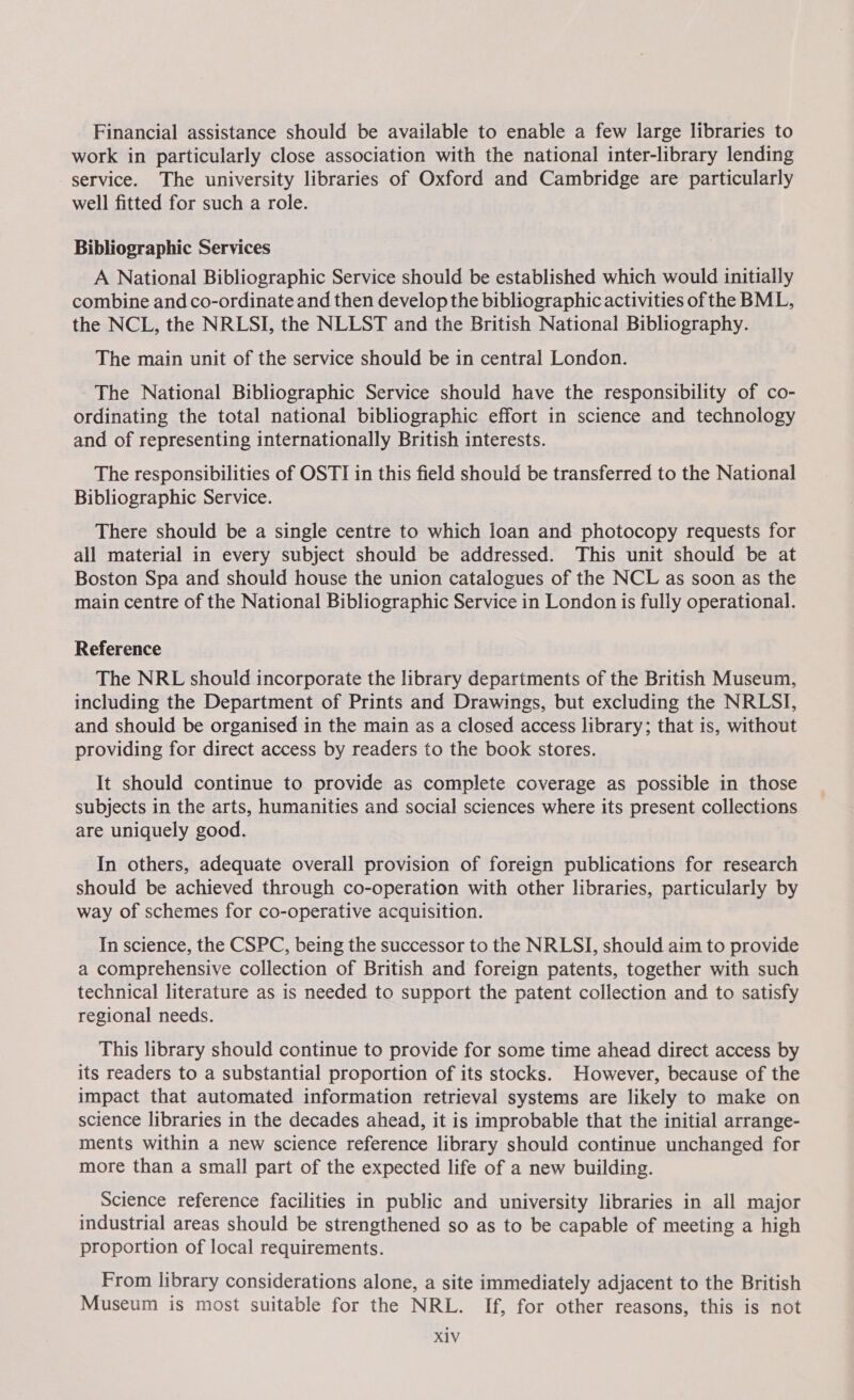 Financial assistance should be available to enable a few large libraries to work in particularly close association with the national inter-library lending service. The university libraries of Oxford and Cambridge are particularly well fitted for such a role. Bibliographic Services A National Bibliographic Service should be established which would initially combine and co-ordinate and then develop the bibliographic activities of the BML, the NCL, the NRLSI, the NLLST and the British National Bibliography. The main unit of the service should be in central London. The National Bibliographic Service should have the responsibility of co- ordinating the total national bibliographic effort in science and technology and of representing internationally British interests. The responsibilities of OSTI in this field should be transferred to the National Bibliographic Service. There should be a single centre to which loan and photocopy requests for all material in every subject should be addressed. This unit should be at Boston Spa and should house the union catalogues of the NCL as soon as the main centre of the National Bibliographic Service in London is fully operational. Reference The NRL should incorporate the library departments of the British Museum, including the Department of Prints and Drawings, but excluding the NRLSI, and should be organised in the main as a closed access library; that is, without providing for direct access by readers to the book stores. It should continue to provide as complete coverage as possible in those subjects in the arts, humanities and social sciences where its present collections are uniquely good. In others, adequate overall provision of foreign publications for research should be achieved through co-operation with other libraries, particularly by way of schemes for co-operative acquisition. In science, the CSPC, being the successor to the NRLSI, should aim to provide a comprehensive collection of British and foreign patents, together with such technical literature as is needed to support the patent collection and to satisfy regional needs. This library should continue to provide for some time ahead direct access by its readers to a substantial proportion of its stocks. However, because of the impact that automated information retrieval systems are likely to make on science libraries in the decades ahead, it is improbable that the initial arrange- ments within a new science reference library should continue unchanged for more than a small part of the expected life of a new building. Science reference facilities in public and university libraries in all major industrial areas should be strengthened so as to be capable of meeting a high proportion of local requirements. From library considerations alone, a site immediately adjacent to the British Museum is most suitable for the NRL. If, for other reasons, this is not X1V