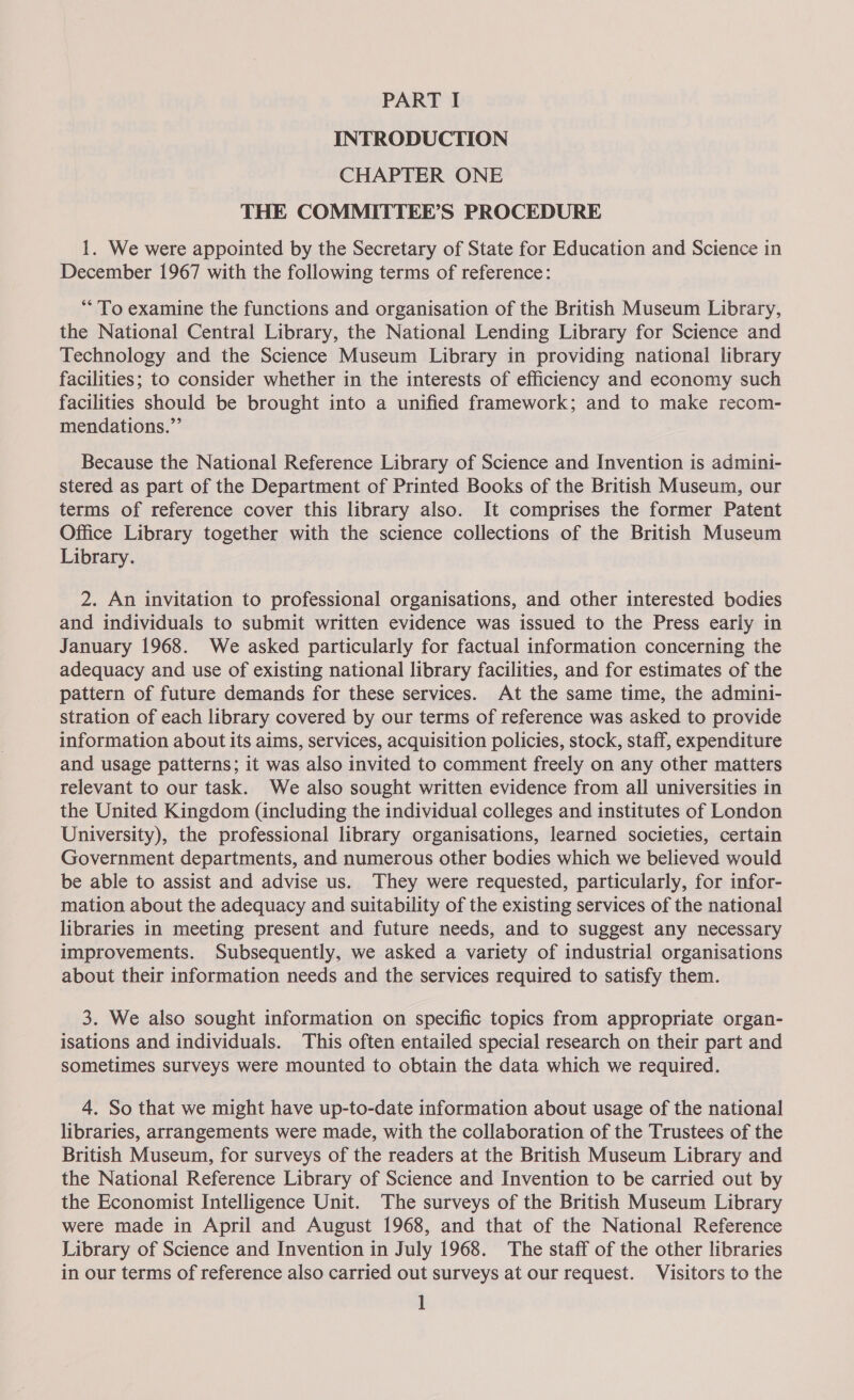 INTRODUCTION CHAPTER ONE THE COMMITTEE’S PROCEDURE 1. We were appointed by the Secretary of State for Education and Science in December 1967 with the following terms of reference: “To examine the functions and organisation of the British Museum Library, the National Central Library, the National Lending Library for Science and Technology and the Science Museum Library in providing national library facilities; to consider whether in the interests of efficiency and economy such facilities should be brought into a unified framework; and to make recom- mendations.”’ Because the National Reference Library of Science and Invention is admini- stered as part of the Department of Printed Books of the British Museum, our terms of reference cover this library also. It comprises the former Patent Office Library together with the science collections of the British Museum Library. 2. An invitation to professional organisations, and other interested bodies and individuals to submit written evidence was issued to the Press early in January 1968. We asked particularly for factual information concerning the adequacy and use of existing national library facilities, and for estimates of the pattern of future demands for these services. At the same time, the admini- stration of each library covered by our terms of reference was asked to provide information about its aims, services, acquisition policies, stock, staff, expenditure and usage patterns; it was also invited to comment freely on any other matters relevant to our task. We also sought written evidence from all universities in the United Kingdom (including the individual colleges and institutes of London University), the professional library organisations, learned societies, certain Government departments, and numerous other bodies which we believed would be able to assist and advise us. They were requested, particularly, for infor- mation about the adequacy and suitability of the existing services of the national libraries in meeting present and future needs, and to suggest any necessary improvements. Subsequently, we asked a variety of industrial organisations about their information needs and the services required to satisfy them. 3. We also sought information on specific topics from appropriate organ- isations and individuals. This often entailed special research on their part and Sometimes surveys were mounted to obtain the data which we required. 4. So that we might have up-to-date information about usage of the national libraries, arrangements were made, with the collaboration of the Trustees of the British Museum, for surveys of the readers at the British Museum Library and the National Reference Library of Science and Invention to be carried out by the Economist Intelligence Unit. The surveys of the British Museum Library were made in April and August 1968, and that of the National Reference Library of Science and Invention in July 1968. The staff of the other libraries in our terms of reference also carried out surveys at our request. Visitors to the ]