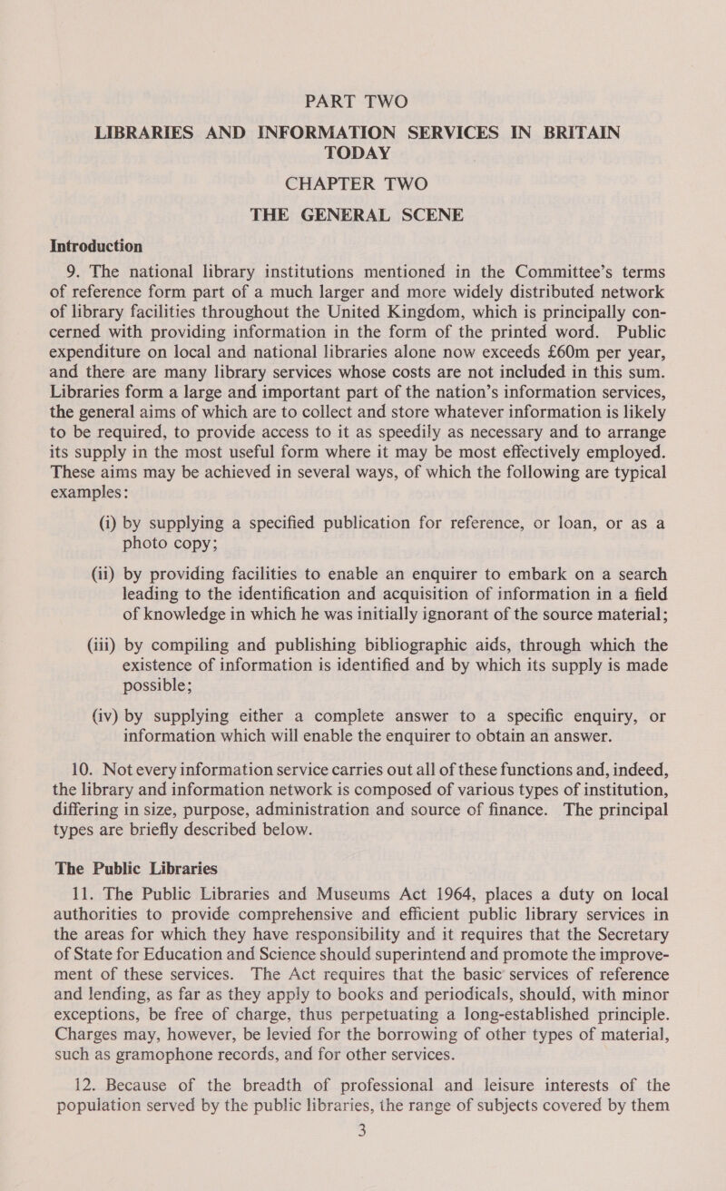 PART TWO LIBRARIES AND INFORMATION SERVICES IN BRITAIN TODAY CHAPTER TWO THE GENERAL SCENE Introduction 9. The national library institutions mentioned in the Committee’s terms of reference form part of a much larger and more widely distributed network of library facilities throughout the United Kingdom, which is principally con- cerned with providing information in the form of the printed word. Public expenditure on local and national libraries alone now exceeds £60m per year, and there are many library services whose costs are not included in this sum. Libraries form a large and important part of the nation’s information services, the general aims of which are to collect and store whatever information is likely to be required, to provide access to it as speedily as necessary and to arrange its supply in the most useful form where it may be most effectively employed. These aims may be achieved in several ways, of which the following are typical examples: (i) by supplying a specified publication for reference, or loan, or as a photo copy; (ii) by providing facilities to enable an enquirer to embark on a search leading to the identification and acquisition of information in a field of knowledge in which he was initially ignorant of the source material; (iii) by compiling and publishing bibliographic aids, through which the existence of information is identified and by which its supply is made possible; (iv) by supplying either a complete answer to a specific enquiry, or information which will enable the enquirer to obtain an answer. 10. Not every information service carries out all of these functions and, indeed, the library and information network is composed of various types of institution, differing in size, purpose, administration and source of finance. The principal types are briefly described below. The Public Libraries 11. The Public Libraries and Museums Act 1964, places a duty on local authorities to provide comprehensive and efficient public library services in the areas for which they have responsibility and it requires that the Secretary of State for Education and Science should superintend and promote the improve- ment of these services. The Act requires that the basic services of reference and lending, as far as they apply to books and periodicals, should, with minor exceptions, be free of charge, thus perpetuating a long-established principle. Charges may, however, be levied for the borrowing of other types of material, such as gramophone records, and for other services. 12. Because of the breadth of professional and leisure interests of the population served by the public libraries, the range of subjects covered by them