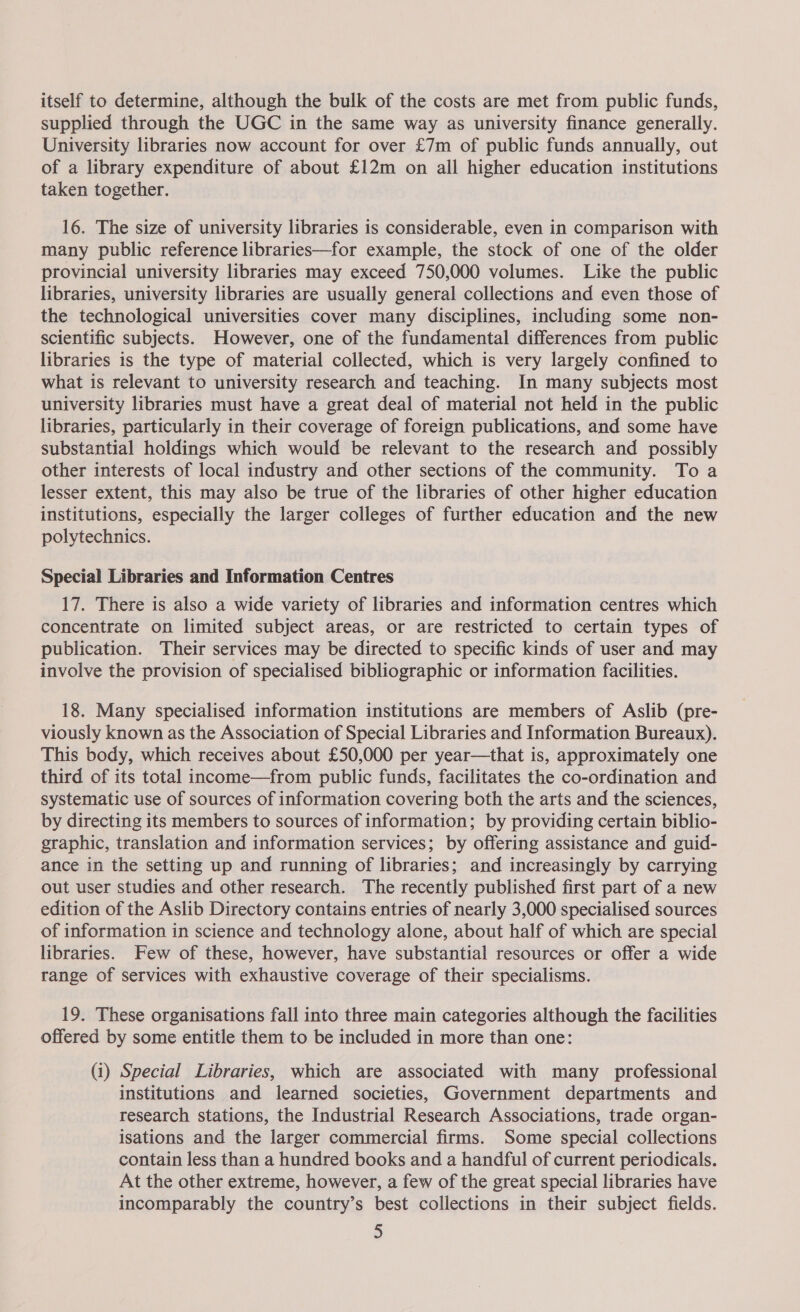 itself to determine, although the bulk of the costs are met from public funds, supplied through the UGC in the same way as university finance generally. University libraries now account for over £7m of public funds annually, out of a library expenditure of about £12m on all higher education institutions taken together. 16. The size of university libraries is considerable, even in comparison with many public reference libraries—for example, the stock of one of the older provincial university libraries may exceed 750,000 volumes. Like the public libraries, university libraries are usually general collections and even those of the technological universities cover many disciplines, including some non- scientific subjects. However, one of the fundamental differences from public libraries is the type of material collected, which is very largely confined to what is relevant to university research and teaching. In many subjects most university libraries must have a great deal of material not held in the public libraries, particularly in their coverage of foreign publications, and some have substantial holdings which would be relevant to the research and possibly other interests of local industry and other sections of the community. To a lesser extent, this may also be true of the libraries of other higher education institutions, especially the larger colleges of further education and the new polytechnics. Special Libraries and Information Centres 17. There is also a wide variety of libraries and information centres which concentrate on limited subject areas, or are restricted to certain types of publication. Their services may be directed to specific kinds of user and may involve the provision of specialised bibliographic or information facilities. 18. Many specialised information institutions are members of Aslib (pre- viously known as the Association of Special Libraries and Information Bureaux). This body, which receives about £50,000 per year—that is, approximately one third of its total income—from public funds, facilitates the co-ordination and systematic use of sources of information covering both the arts and the sciences, by directing its members to sources of information; by providing certain biblio- graphic, translation and information services; by offering assistance and guid- ance in the setting up and running of libraries; and increasingly by carrying out user studies and other research. The recently published first part of a new edition of the Aslib Directory contains entries of nearly 3,000 specialised sources of information in science and technology alone, about half of which are special libraries. Few of these, however, have substantial resources or offer a wide range of services with exhaustive coverage of their specialisms. 19. These organisations fall into three main categories although the facilities offered by some entitle them to be included in more than one: (i) Special Libraries, which are associated with many professional institutions and learned societies, Government departments and research stations, the Industrial Research Associations, trade organ- isations and the larger commercial firms. Some special collections contain less than a hundred books and a handful of current periodicals. At the other extreme, however, a few of the great special libraries have incomparably the country’s best collections in their subject fields.