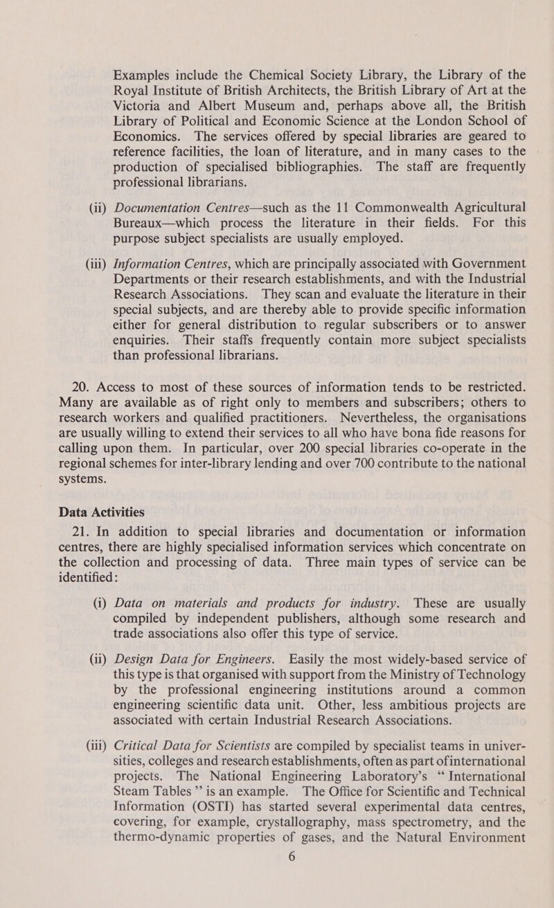 Examples include the Chemical Society Library, the Library of the Royal Institute of British Architects, the British Library of Art at the Victoria and Albert Museum and, perhaps above all, the British Library of Political and Economic Science at the London School of Economics. The services offered by special libraries are geared to reference facilities, the loan of literature, and in many cases to the production of specialised bibliographies. The staff are frequently professional librarians. (ii) Documentation Centres—such as the 11 Commonwealth Agricultural Bureaux—which process the literature in their fields. For this purpose subject specialists are usually employed. (111) Information Centres, which are principally associated with Government Departments or their research establishments, and with the Industrial Research Associations. They scan and evaluate the literature in their special subjects, and are thereby able to provide specific information either for general distribution to regular subscribers or to answer enquiries. Their staffs frequently contain more subject specialists than professional librarians. 20. Access to most of these sources of information tends to be restricted. Many are available as of right only to members and subscribers; others to research workers and qualified practitioners. Nevertheless, the organisations are usually willing to extend their services to all who have bona fide reasons for calling upon them. In particular, over 200 special libraries co-operate in the regional schemes for inter-library lending and over 700 contribute to the national systems. Data Activities 21. In addition to special libraries and documentation or information centres, there are highly specialised information services which concentrate on the collection and processing of data. Three main types of service can be identified : (1) Data on materials and products for industry. These are usually compiled by independent publishers, although some research and trade associations also offer this type of service. (ii) Design Data for Engineers. Easily the most widely-based service of this type is that organised with support from the Ministry of Technology by the professional engineering institutions around a common engineering scientific data unit. Other, less ambitious projects are associated with certain Industrial Research Associations. (iii) Critical Data for Scientists are compiled by specialist teams in univer- sities, colleges and research establishments, often as part ofinternational projects. The National Engineering Laboratory’s “ International Steam Tables’? isan example. The Office for Scientific and Technical Information (OSTI) has started several experimental data centres, covering, for example, crystallography, mass spectrometry, and the thermo-dynamic properties of gases, and the Natural Environment