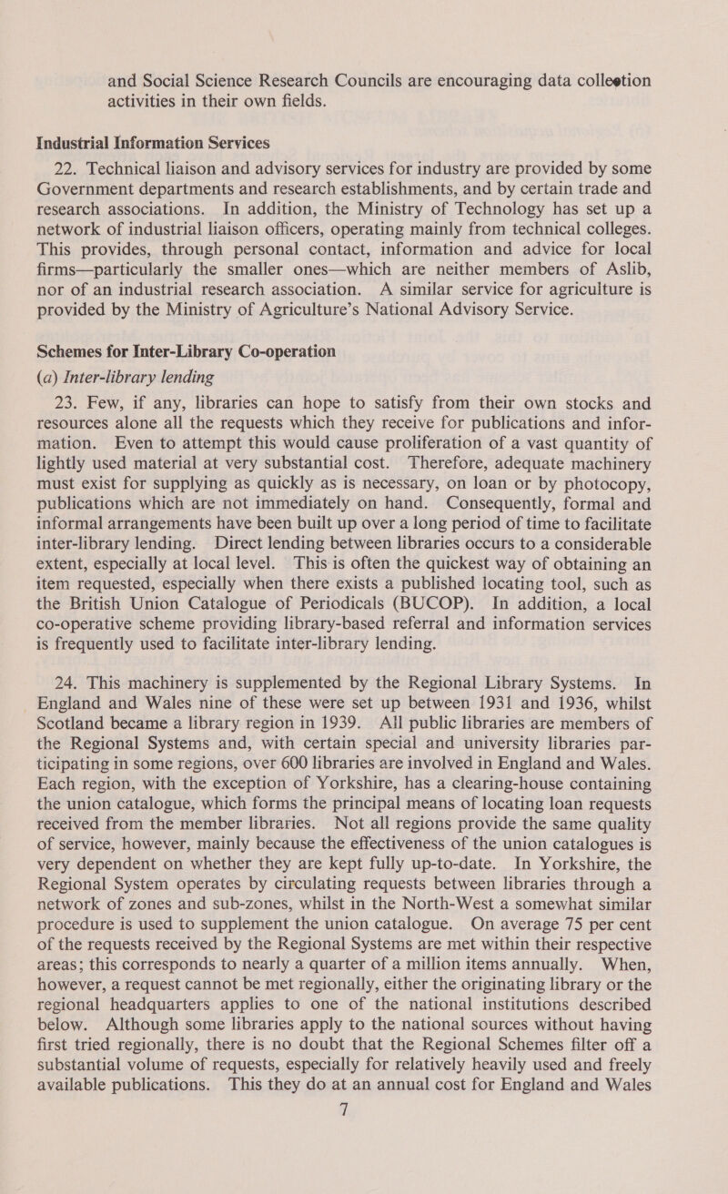 and Social Science Research Councils are encouraging data colleetion activities in their own fields. Industrial Information Services 22. Technical liaison and advisory services for industry are provided by some Government departments and research establishments, and by certain trade and research associations. In addition, the Ministry of Technology has set up a network of industrial liaison officers, operating mainly from technical colleges. This provides, through personal contact, information and advice for local firms—particularly the smaller ones—which are neither members of Aslib, nor of an industrial research association. A similar service for agriculture is provided by the Ministry of Agriculture’s National Advisory Service. Schemes for Inter-Library Co-operation (a) Inter-library lending 23. Few, if any, libraries can hope to satisfy from their own stocks and resources alone all the requests which they receive for publications and infor- mation. Even to attempt this would cause proliferation of a vast quantity of lightly used material at very substantial cost. Therefore, adequate machinery must exist for supplying as quickly as is necessary, on loan or by photocopy, publications which are not immediately on hand. Consequently, formal and informal arrangements have been built up over a long period of time to facilitate inter-library lending. Direct lending between libraries occurs to a considerable extent, especially at local level. This is often the quickest way of obtaining an item requested, especially when there exists a published locating tool, such as the British Union Catalogue of Periodicals (BUCOP). In addition, a local co-operative scheme providing library-based referral and information services is frequently used to facilitate inter-library lending. 24. This machinery is supplemented by the Regional Library Systems. In England and Wales nine of these were set up between 1931 and 1936, whilst Scotland became a library region in 1939. All public libraries are members of the Regional Systems and, with certain special and university libraries par- ticipating in some regions, over 600 libraries are involved in England and Wales. Each region, with the exception of Yorkshire, has a clearing-house containing the union catalogue, which forms the principal means of locating loan requests received from the member libraries. Not all regions provide the same quality of service, however, mainly because the effectiveness of the union catalogues is very dependent on whether they are kept fully up-to-date. In Yorkshire, the Regional System operates by circulating requests between libraries through a network of zones and sub-zones, whilst in the North-West a somewhat similar procedure is used to supplement the union catalogue. On average 75 per cent of the requests received by the Regional Systems are met within their respective areas; this corresponds to nearly a quarter of a million items annually. When, however, a request cannot be met regionally, either the originating library or the regional headquarters applies to one of the national institutions described below. Although some libraries apply to the national sources without having first tried regionally, there is no doubt that the Regional Schemes filter off a substantial volume of requests, especially for relatively heavily used and freely available publications. This they do at an annual cost for England and Wales