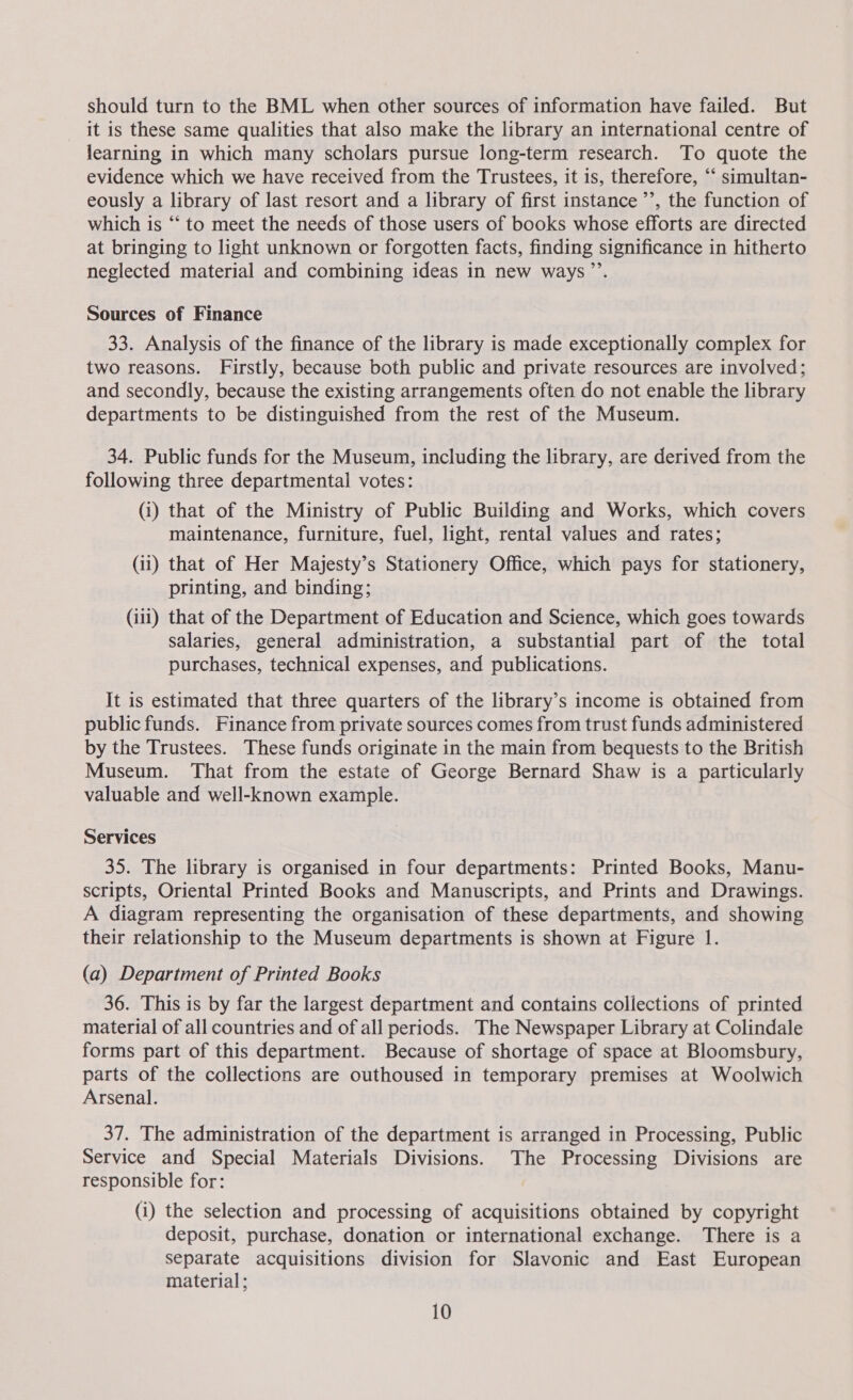 should turn to the BML when other sources of information have failed. But it is these same qualities that also make the library an international centre of learning in which many scholars pursue long-term research. To quote the evidence which we have received from the Trustees, it is, therefore, ‘‘ simultan- eously a library of last resort and a library of first instance ’’, the function of which is “ to meet the needs of those users of books whose efforts are directed at bringing to light unknown or forgotten facts, finding significance in hitherto neglected material and combining ideas in new ways”’. Sources of Finance 33. Analysis of the finance of the library is made exceptionally complex for two reasons. Firstly, because both public and private resources are involved; and secondly, because the existing arrangements often do not enable the library departments to be distinguished from the rest of the Museum. 34. Public funds for the Museum, including the library, are derived from the following three departmental votes: (i) that of the Ministry of Public Building and Works, which covers maintenance, furniture, fuel, light, rental values and rates; (11) that of Her Mayjesty’s Stationery Office, which pays for stationery, printing, and binding; (iii) that of the Department of Education and Science, which goes towards salaries, general administration, a substantial part of the total purchases, technical expenses, and publications. It is estimated that three quarters of the library’s income is obtained from public funds. Finance from private sources comes from trust funds administered by the Trustees. These funds originate in the main from bequests to the British Museum. That from the estate of George Bernard Shaw is a particularly valuable and well-known example. Services 35. The library is organised in four departments: Printed Books, Manu- scripts, Oriental Printed Books and Manuscripts, and Prints and Drawings. A diagram representing the organisation of these departments, and showing their relationship to the Museum departments is shown at Figure 1. (a) Department of Printed Books 36. This is by far the largest department and contains collections of printed material of all countries and of all periods. The Newspaper Library at Colindale forms part of this department. Because of shortage of space at Bloomsbury, parts of the collections are outhoused in temporary premises at Woolwich Arsenal. 37. The administration of the department is arranged in Processing, Public Service and Special Materials Divisions. The Processing Divisions are responsible for: (i) the selection and processing of acquisitions obtained by copyright deposit, purchase, donation or international exchange. There is a separate acquisitions division for Slavonic and East European material;