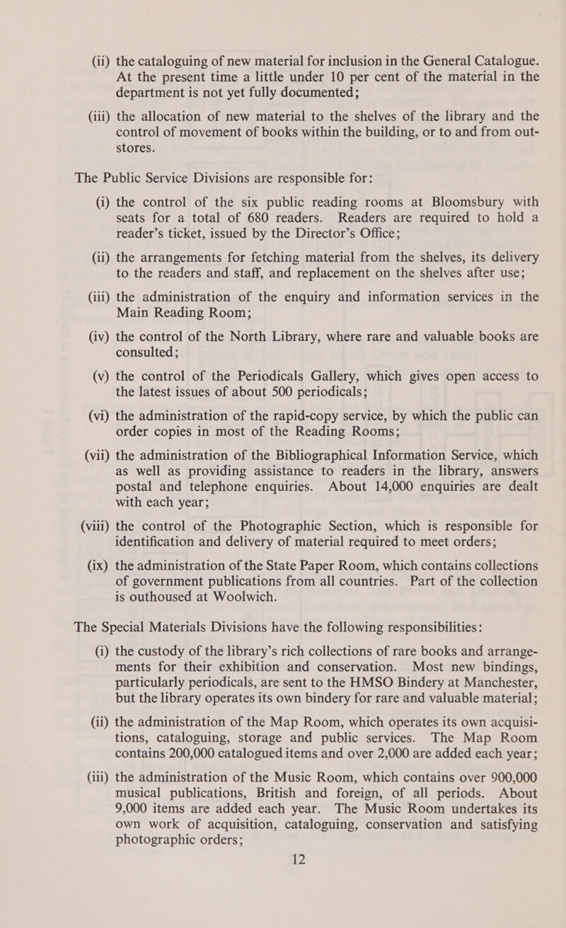 (ii) the cataloguing of new material for inclusion in the General Catalogue. At the present time a little under 10 per cent of the material in the department is not yet fully documented; (iii) the allocation of new material to the shelves of the library and the control of movement of books within the building, or to and from out- stores. The Public Service Divisions are responsible for: (i) the control of the six public reading rooms at Bloomsbury with seats for a total of 680 readers. Readers are required to hold a reader’s ticket, issued by the Director’s Office; (ii) the arrangements for fetching material from the shelves, its delivery to the readers and staff, and replacement on the shelves after use; (iii) the administration of the enquiry and information services in the Main Reading Room; (iv) the control of the North Library, where rare and valuable books are consulted; (v) the control of the Periodicals Gallery, which gives open access to the latest issues of about 500 periodicals; (vi) the administration of the rapid-copy service, by which the public can order copies in most of the Reading Rooms; (vii) the administration of the Bibliographical Information Service, which as well as providing assistance to readers in the library, answers postal and telephone enquiries. About 14,000 enquiries are dealt with each year; (viii) the control of the Photographic Section, which is responsible for identification and delivery of material required to meet orders; (ix) the administration of the State Paper Room, which contains collections of government publications from all countries. Part of the collection is outhoused at Woolwich. The Special Materials Divisions have the following responsibilities : (i) the custody of the library’s rich collections of rare books and arrange- ments for their exhibition and conservation. Most new bindings, particularly periodicals, are sent to the HMSO Bindery at Manchester, but the library operates its own bindery for rare and valuable material; (ii) the administration of the Map Room, which operates its own acquisi- tions, cataloguing, storage and public services. The Map Room contains 200,000 catalogued items and over 2,000 are added each year; (111) the administration of the Music Room, which contains over 900,000 musical publications, British and foreign, of all periods. About 9,000 items are added each year. The Music Room undertakes its own work of acquisition, cataloguing, conservation and satisfying photographic orders;