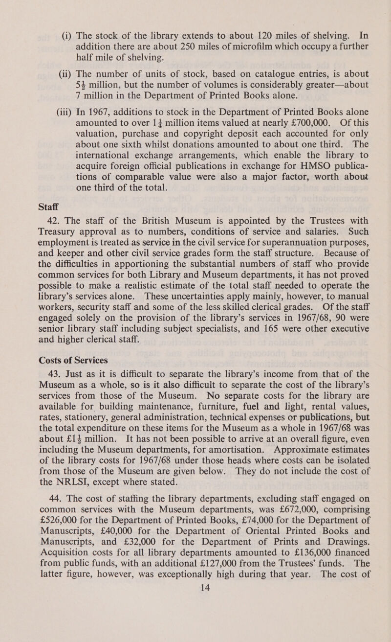 (i) The stock of the library extends to about 120 miles of shelving. In addition there are about 250 miles of microfilm which occupy a further half mile of shelving. (ii) The number of units of stock, based on catalogue entries, is about 54 million, but the number of volumes is considerably greater—about 7 million in the Department of Printed Books alone. (iii) In 1967, additions to stock in the Department of Printed Books alone amounted to over 1+ million items valued at nearly £700,000. Of this valuation, purchase and copyright deposit each accounted for only about one sixth whilst donations amounted to about one third. The international exchange arrangements, which enable the library to acquire foreign official publications in exchange for HMSO publica- tions of comparable value were also a major factor, worth about one third of the total. Staff 42. The staff of the British Museum is appointed by the Trustees with Treasury approval as to numbers, conditions of service and salaries. Such employment is treated as service in the civil service for superannuation purposes, and keeper and other civil service grades form the staff structure. Because of the difficulties in apportioning the substantial numbers of staff who provide common services for both Library and Museum departments, it has not proved possible to make a realistic estimate of the total staff needed to operate the library’s services alone. These uncertainties apply mainly, however, to manual workers, security staff and some of the less skilled clerical grades. Of the staff engaged solely on the provision of the library’s services in 1967/68, 90 were senior library staff including subject specialists, and 165 were other executive and higher clerical staff. Costs of Services 43. Just as it is difficult to separate the library’s income from that of the Museum as a whole, so is it also difficult to separate the cost of the library’s services from those of the Museum. No separate costs for the library are available for building maintenance, furniture, fuel and light, rental values, rates, stationery, general administration, technical expenses or publications, but the total expenditure on these items for the Museum as a whole in 1967/68 was about £14 million. It has not been possible to arrive at an overall figure, even including the Museum departments, for amortisation. Approximate estimates of the library costs for 1967/68 under those heads where costs can be isolated from those of the Museum are given below. They do not include the cost of the NRLSI, except where stated. 44. The cost of staffing the library departments, excluding staff engaged on common services with the Museum departments, was £672,000, comprising £526,000 for the Department of Printed Books, £74,000 for the Department of Manuscripts, £40,000 for the Department of Oriental Printed Books and Manuscripts, and £32,000 for the Department of Prints and Drawings. Acquisition costs for all library departments amounted to £136,000 financed from public funds, with an additional £127,000 from the Trustees’ funds. The latter figure, however, was exceptionally high during that year. The cost of