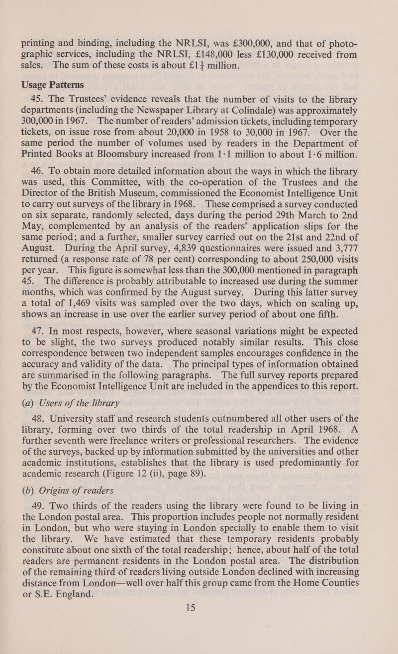 printing and binding, including the NRLSI, was £300,000, and that of photo- graphic services, including the NRLSI, £148,000 less £130,000 received from sales. The sum of these costs is about £14 million. Usage Patterns 45. The Trustees’ evidence reveals that the number of visits to the library departments (including the Newspaper Library at Colindale) was approximately 300,000 in 1967. The number of readers’ admission tickets, including temporary tickets, on issue rose from about 20,000 in 1958 to 30,000 in 1967. Over the same period the number of volumes used by readers in the Department of Printed Books at Bloomsbury increased from 1-1 million to about 1-6 million. 46. To obtain more detailed information about the ways in which the library was used, this Committee, with the co-operation of the Trustees and the Director of the British Museum, commissioned the Economist Intelligence Unit to carry out surveys of the library in 1968. These comprised a survey conducted on six separate, randomly selected, days during the period 29th March to 2nd May, complemented by an analysis of the readers’ application slips for the Same period; and a further, smaller survey carried out on the 21st and 22nd of August. During the April survey, 4,839 questionnaires were issued and 3,777 returned (a response rate of 78 per cent) corresponding to about 250,000 visits per year. This figure is somewhat less than the 300,000 mentioned in paragraph 45. The difference is probably attributable to increased use during the summer months, which was confirmed by the August survey. During this latter survey a total of 1,469 visits was sampled over the two days, which on scaling up, shows an increase in use over the earlier survey period of about one fifth. 47. In most respects, however, where seasonal variations might be expected to be slight, the two surveys produced notably similar results. This close correspondence between two independent samples encourages confidence in the accuracy and validity of the data. The principal types of information obtained are summarised in the following paragraphs. The full survey reports prepared by the Economist Intelligence Unit are included in the appendices to this report. (a) Users of the library 48. University staff and research students outnumbered all other users of the library, forming over two thirds of the total readership in April 1968. A further seventh were freelance writers or professional researchers. The evidence of the surveys, backed up by information submitted by the universities and other academic institutions, establishes that the library is used predominantly for academic research (Figure 12 (11), page 89). (b) Origins of readers 49. Two thirds of the readers using the library were found to be living in the London postal area. This proportion includes people not normally resident in London, but who were staying in London specially to enable them to visit the library. We have estimated that these temporary residents probably constitute about one sixth of the total readership; hence, about half of the total readers are permanent residents in the London postal area. The distribution of the remaining third of readers living outside London declined with increasing distance from London—well over half this group came from the Home Counties or S.E. England.