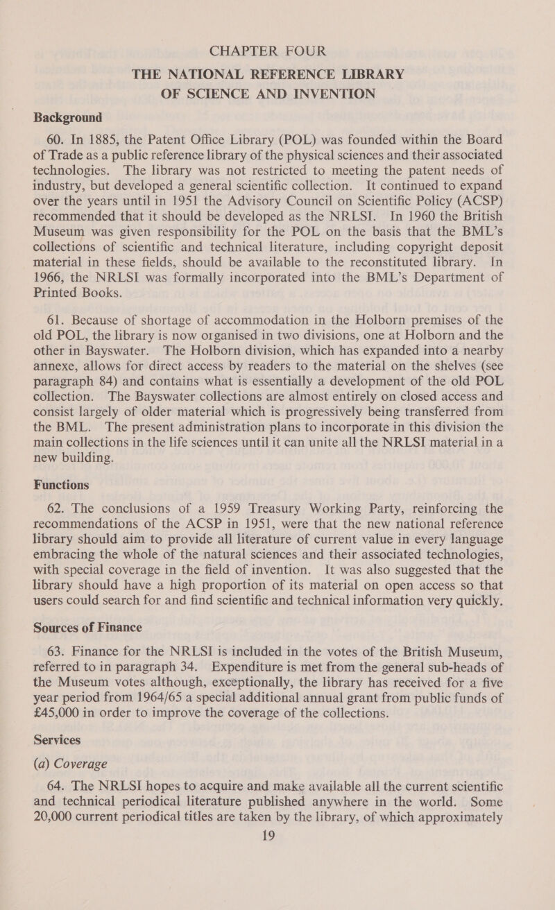 THE NATIONAL REFERENCE LIBRARY OF SCIENCE AND INVENTION Background 60. In 1885, the Patent Office Library (POL) was founded within the Board of Trade as a public reference library of the physical sciences and their associated technologies. The library was not restricted to meeting the patent needs of industry, but developed a general scientific collection. It continued to expand over the years until in 1951 the Advisory Council on Scientific Policy (ACSP) recommended that it should be developed as the NRLSI. In 1960 the British Museum was given responsibility for the POL on the basis that the BML’s collections of scientific and technical literature, including copyright deposit material in these fields, should be available to the reconstituted library. In 1966, the NRLSI was formally incorporated into the BML’s Department of Printed Books. 61. Because of shortage of accommodation in the Holborn premises of the old POL, the library is now organised in two divisions, one at Holborn and the other in Bayswater. The Holborn division, which has expanded into a nearby annexe, allows for direct access by readers to the material on the shelves (see paragraph 84) and contains what is essentially a development of the old POL collection. The Bayswater collections are almost entirely on closed access and consist largely of older material which is progressively being transferred from the BML. The present administration plans to incorporate in this division the main collections in the life sciences until it can unite all the NRLSI material in a new building. Functions 62. The conclusions of a 1959 Treasury Working Party, reinforcing the recommendations of the ACSP in 1951, were that the new national reference library should aim to provide all literature of current value in every language embracing the whole of the natural sciences and their associated technologies, with special coverage in the field of invention. It was also suggested that the library should have a high proportion of its material on open access so that users could search for and find scientific and technical information very quickly. Sources of Finance 63. Finance for the NRLSI is included in the votes of the British Museum, referred to in paragraph 34. Expenditure is met from the general sub-heads of the Museum votes although, exceptionally, the library has received for a five year period from 1964/65 a special additional annual grant from public funds of £45,000 in order to improve the coverage of the collections. Services (a) Coverage 64. The NRLSI hopes to acquire and make available all the current scientific and technical periodical literature published anywhere in the world. Some 20,000 current periodical titles are taken by the library, of which approximately