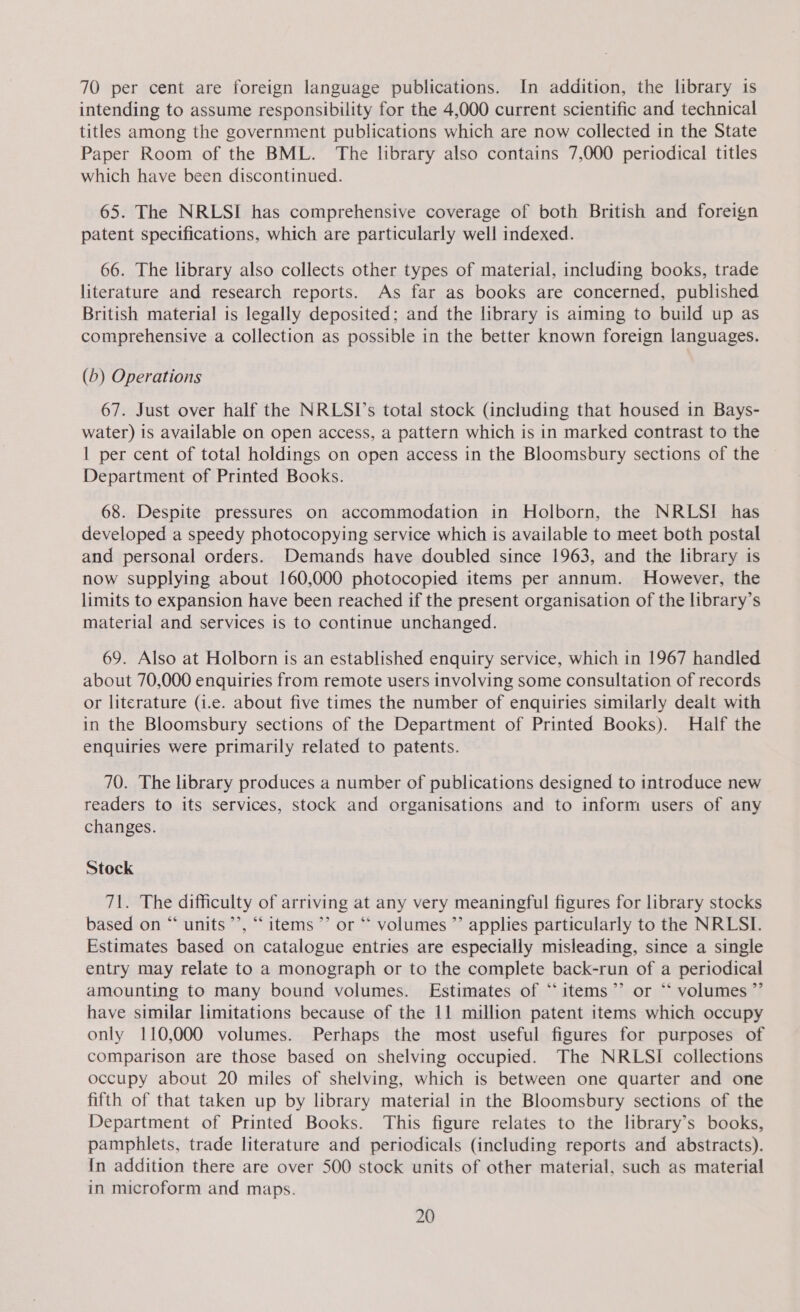 70 per cent are foreign language publications. In addition, the library is intending to assume responsibility for the 4,000 current scientific and technical titles among the government publications which are now collected in the State Paper Room of the BML. The library also contains 7,000 periodical titles which have been discontinued. 65. The NRLSI has comprehensive coverage of both British and foreign patent specifications, which are particularly well indexed. 66. The library also collects other types of material, including books, trade literature and research reports. As far as books are concerned, published British material is legally deposited; and the library is aiming to build up as comprehensive a collection as possible in the better known foreign languages. (b) Operations 67. Just over half the NRLSI’s total stock (including that housed in Bays- water) is available on open access, a pattern which is in marked contrast to the 1 per cent of total holdings on open access in the Bloomsbury sections of the Department of Printed Books. 68. Despite pressures on accommodation in Holborn, the NRLSI has developed a speedy photocopying service which is available to meet both postal and personal orders. Demands have doubled since 1963, and the library is now supplying about 160,000 photocopied items per annum. However, the limits to expansion have been reached if the present organisation of the library’s material and services is to continue unchanged. 69. Also at Holborn is an established enquiry service, which in 1967 handled about 70,000 enquiries from remote users involving some consultation of records or literature (i.e. about five times the number of enquiries similarly dealt with in the Bloomsbury sections of the Department of Printed Books). Half the enquiries were primarily related to patents. 70. The library produces a number of publications designed to introduce new readers to its services, stock and organisations and to inform users of any changes. Stock 71. The difficulty of arriving at any very meaningful figures for library stocks based on “ units’’, “items ’’ or “ volumes ”’ applies particularly to the NRLSI. Estimates based on catalogue entries are especially misleading, since a single entry may relate to a monograph or to the complete back-run of a periodical amounting to many bound volumes. Estimates of “items”? or ‘‘ volumes ”’ have similar limitations because of the 11 million patent items which occupy only 110,000 volumes. Perhaps the most useful figures for purposes of comparison are those based on shelving occupied. The NRLSI collections occupy about 20 miles of shelving, which is between one quarter and one fifth of that taken up by library material in the Bloomsbury sections of the Department of Printed Books. This figure relates to the library’s books, pamphlets, trade literature and periodicals (including reports and abstracts). In addition there are over 500 stock units of other material, such as material in microform and maps.