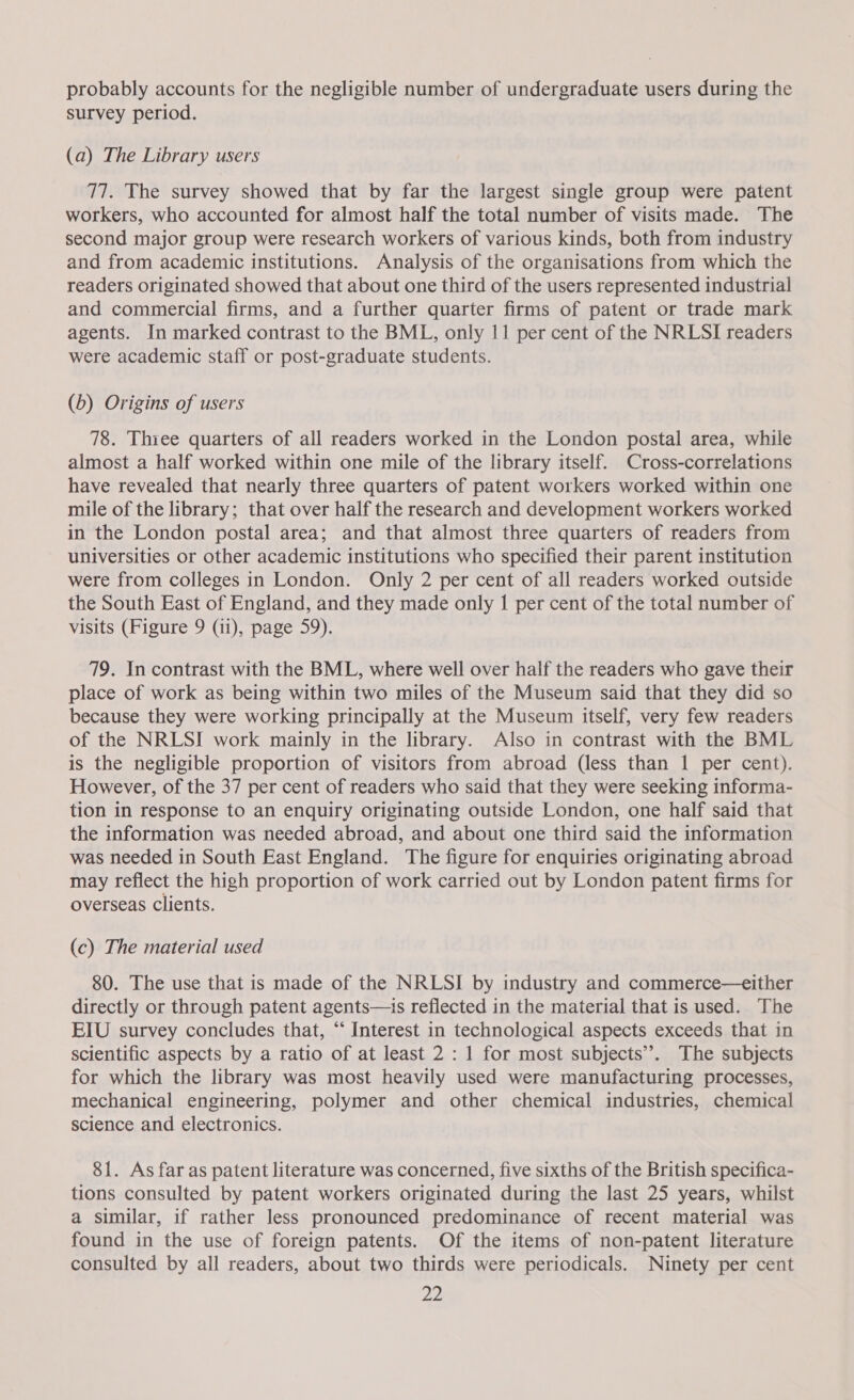 probably accounts for the negligible number of undergraduate users during the survey period. (a) The Library users 77. The survey showed that by far the largest single group were patent workers, who accounted for almost half the total number of visits made. The second major group were research workers of various kinds, both from industry and from academic institutions. Analysis of the organisations from which the readers originated showed that about one third of the users represented industrial and commercial firms, and a further quarter firms of patent or trade mark agents. In marked contrast to the BML, only 11 per cent of the NRLSI readers were academic staff or post-graduate students. (b) Origins of users 78. Thiee quarters of all readers worked in the London postal area, while almost a half worked within one mile of the library itself. Cross-correlations have revealed that nearly three quarters of patent workers worked within one mile of the library; that over half the research and development workers worked in the London postal area; and that almost three quarters of readers from universities or other academic institutions who specified their parent institution were from colleges in London. Only 2 per cent of all readers worked outside the South East of England, and they made only I per cent of the total number of visits (Figure 9 (11), page 59). 79. In contrast with the BML, where well over half the readers who gave their place of work as being within two miles of the Museum said that they did so because they were working principally at the Museum itself, very few readers of the NRLSI work mainly in the library. Also in contrast with the BML is the negligible proportion of visitors from abroad (less than 1 per cent). However, of the 37 per cent of readers who said that they were seeking informa- tion in response to an enquiry originating outside London, one half said that the information was needed abroad, and about one third said the information was needed in South East England. The figure for enquiries originating abroad may reflect the high proportion of work carried out by London patent firms for overseas clients. (c) The material used 80. The use that is made of the NRLSI by industry and commerce—either directly or through patent agents—is reflected in the material that is used. The EIU survey concludes that, “‘ Interest in technological aspects exceeds that in scientific aspects by a ratio of at least 2 : 1 for most subjects”. The subjects for which the library was most heavily used were manufacturing processes, mechanical engineering, polymer and other chemical industries, chemical science and electronics. 81. As far as patent literature was concerned, five sixths of the British specifica- tions consulted by patent workers originated during the last 25 years, whilst a similar, if rather less pronounced predominance of recent material was found in the use of foreign patents. Of the items of non-patent literature consulted by all readers, about two thirds were periodicals. Ninety per cent pip!