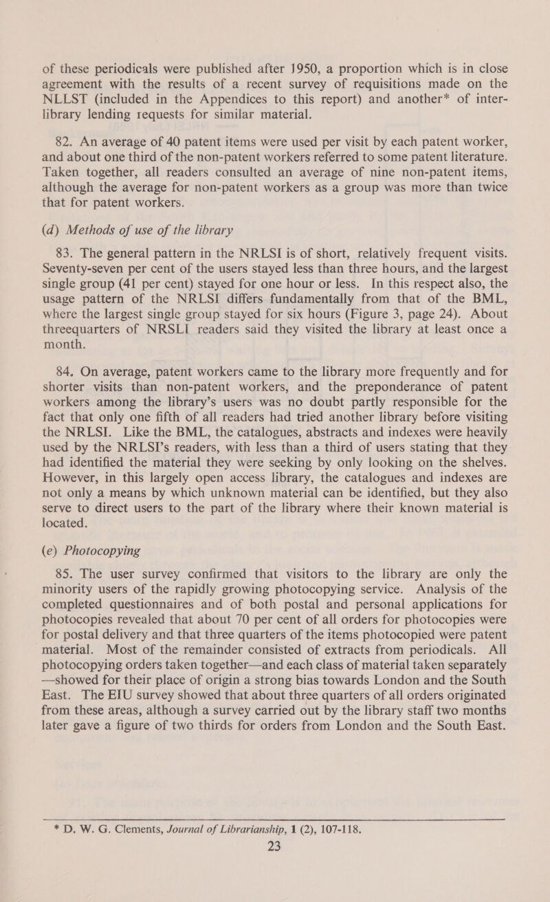 of these periodicals were published after 1950, a proportion which is in close agreement with the results of a recent survey of requisitions made on the NLLST (included in the Appendices to this report) and another* of inter- library lending requests for similar material. 82. An average of 40 patent items were used per visit by each patent worker, and about one third of the non-patent workers referred to some patent literature. Taken together, all readers consulted an average of nine non-patent items, although the average for non-patent workers as a group was more than twice that for patent workers. (d) Methods of use of the library 83. The general pattern in the NRLSI is of short, relatively frequent visits. Seventy-seven per cent of the users stayed less than three hours, and the largest single group (41 per cent) stayed for one hour or less. In this respect also, the usage pattern of the NRLSI differs fundamentally from that of the BML, where the largest single group stayed for six hours (Figure 3, page 24). About threequarters of NRSLI readers said they visited the library at least once a month. 84. On average, patent workers came to the library more frequently and for shorter visits than non-patent workers, and the preponderance of patent workers among the library’s users was no doubt partly responsible for the fact that only one fifth of all readers had tried another library before visiting the NRLSI. Like the BML, the catalogues, abstracts and indexes were heavily used by the NRLSI’s readers, with less than a third of users stating that they had identified the material they were seeking by only looking on the shelves. However, in this largely open access library, the catalogues and indexes are not only a means by which unknown material can be identified, but they also serve to direct users to the part of the library where their known material is located. (e) Photocopying 85. The user survey confirmed that visitors to the library are only the minority users of the rapidly growing photocopying service. Analysis of the completed questionnaires and of both postal and personal applications for photocopies revealed that about 70 per cent of all orders for photocopies were for postal delivery and that three quarters of the items photocopied were patent material. Most of the remainder consisted of extracts from periodicals. All photocopying orders taken together—and each class of material taken separately ——showed for their place of origin a strong bias towards London and the South East. The EIU survey showed that about three quarters of all orders originated from these areas, although a survey carried out by the library staff two months later gave a figure of two thirds for orders from London and the South East. * D. W. G. Clements, Journal of Librarianship, 1 (2), 107-118.