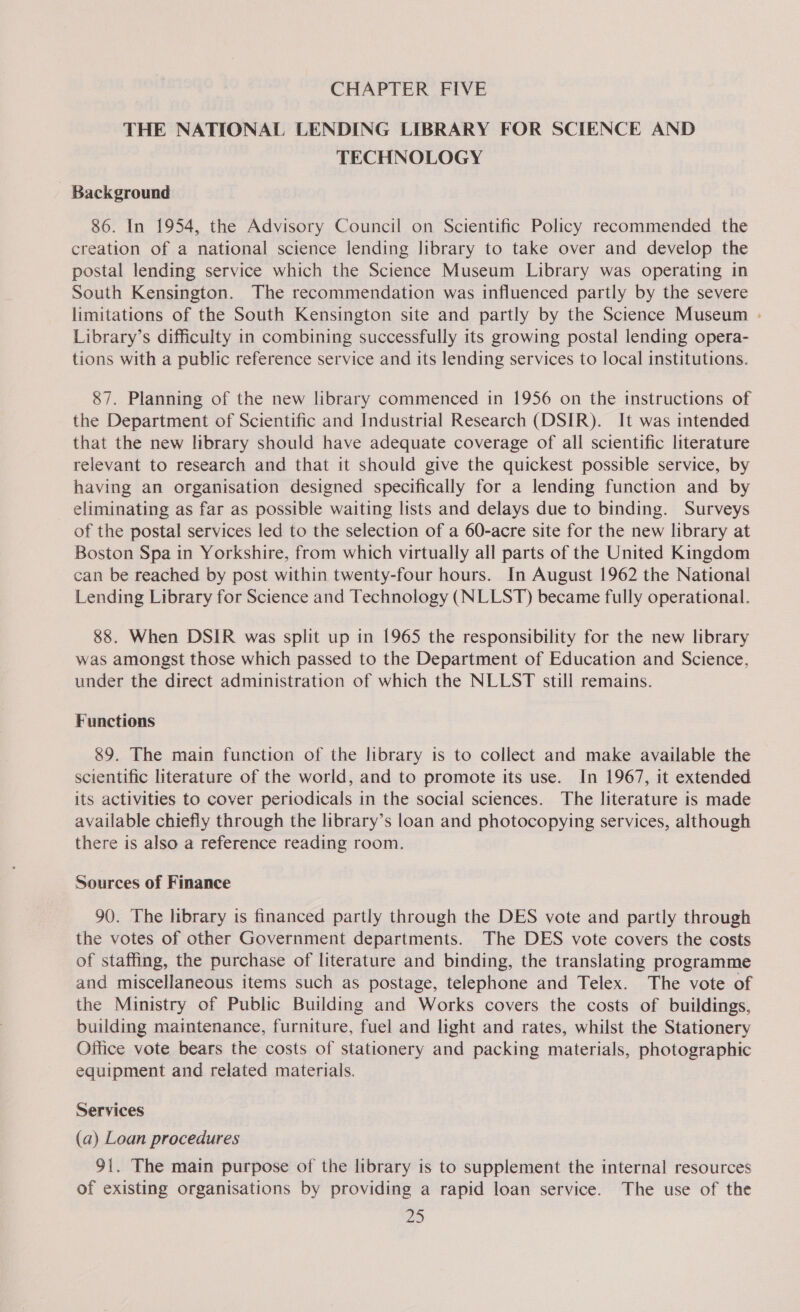 THE NATIONAL LENDING LIBRARY FOR SCIENCE AND TECHNOLOGY Background 86. In 1954, the Advisory Council on Scientific Policy recommended the creation of a national science lending library to take over and develop the postal lending service which the Science Museum Library was operating in South Kensington. The recommendation was influenced partly by the severe limitations of the South Kensington site and partly by the Science Museum - Library’s difficulty in combining successfully its growing postal lending opera- tions with a public reference service and its lending services to local institutions. 87. Planning of the new library commenced in 1956 on the instructions of the Department of Scientific and Industrial Research (DSIR). It was intended that the new library should have adequate coverage of all scientific literature relevant to research and that it should give the quickest possible service, by having an organisation designed specifically for a lending function and by eliminating as far as possible waiting lists and delays due to binding. Surveys of the postal services led to the selection of a 60-acre site for the new library at Boston Spa in Yorkshire, from which virtually all parts of the United Kingdom can be reached by post within twenty-four hours. In August 1962 the National Lending Library for Science and Technology (NLLST) became fully operational. 88. When DSIR was split up in 1965 the responsibility for the new library was amongst those which passed to the Department of Education and Science, under the direct administration of which the NLLST still remains. Functions 89. The main function of the library is to collect and make available the scientific literature of the world, and to promote its use. In 1967, it extended its activities to cover periodicals in the social sciences. The literature is made available chiefly through the library’s loan and photocopying services, although there is also a reference reading room. Sources of Finance 90. The library is financed partly through the DES vote and partly through the votes of other Government departments. The DES vote covers the costs of staffing, the purchase of literature and binding, the translating programme and miscellaneous items such as postage, telephone and Telex. The vote of the Ministry of Public Building and Works covers the costs of buildings, building maintenance, furniture, fuel and light and rates, whilst the Stationery Office vote bears the costs of stationery and packing materials, photographic equipment and related materials. Services (a) Loan procedures 91. The main purpose of the library is to supplement the internal resources of existing organisations by providing a rapid loan service. The use of the