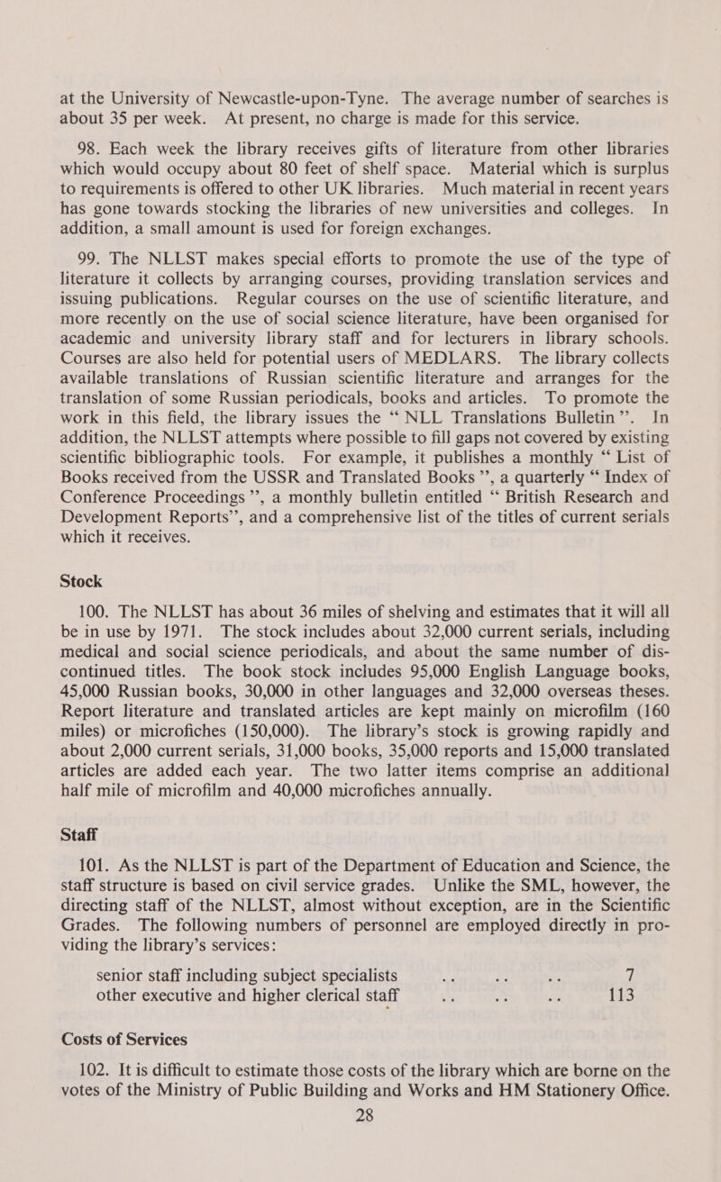 at the University of Newcastle-upon-Tyne. The average number of searches is about 35 per week. At present, no charge is made for this service. 98. Each week the library receives gifts of literature from other libraries which would occupy about 80 feet of shelf space. Material which is surplus to requirements is offered to other UK libraries. Much material in recent years has gone towards stocking the libraries of new universities and colleges. In addition, a small amount is used for foreign exchanges. 99. The NLLST makes special efforts to promote the use of the type of literature it collects by arranging courses, providing translation services and issuing publications. Regular courses on the use of scientific literature, and more recently on the use of social science literature, have been organised for academic and university library staff and for lecturers in library schools. Courses are also held for potential users of MEDLARS. The library collects available translations of Russian scientific literature and arranges for the translation of some Russian periodicals, books and articles. To promote the work in this field, the library issues the “‘ NLL Translations Bulletin’. In addition, the NLLST attempts where possible to fill gaps not covered by existing scientific bibliographic tools. For example, it publishes a monthly “ List of Books received from the USSR and Translated Books ’’, a quarterly “‘ Index of Conference Proceedings ’’, a monthly bulletin entitled “ British Research and Development Reports’’, and a comprehensive list of the titles of current serials which it receives. Stock 100. The NLLST has about 36 miles of shelving and estimates that it will all be in use by 1971. The stock includes about 32,000 current serials, including medical and social science periodicals, and about the same number of dis- continued titles. The book stock includes 95,000 English Language books, 45,000 Russian books, 30,000 in other languages and 32,000 overseas theses. Report literature and translated articles are kept mainly on microfilm (160 miles) or microfiches (150,000). The library’s stock is growing rapidly and about 2,000 current serials, 31,000 books, 35,000 reports and 15,000 translated articles are added each year. The two latter items comprise an additional half mile of microfilm and 40,000 microfiches annually. Staff 101. As the NLLST is part of the Department of Education and Science, the staff structure is based on civil service grades. Unlike the SML, however, the directing staff of the NLLST, almost without exception, are in the Scientific Grades. The following numbers of personnel are employed directly in pro- viding the library’s services: senior staff including subject specialists def ‘ie ms 7 other executive and higher clerical staff ae .% oe 113 Costs of Services 102. It is difficult to estimate those costs of the library which are borne on the votes of the Ministry of Public Building and Works and HM Stationery Office.