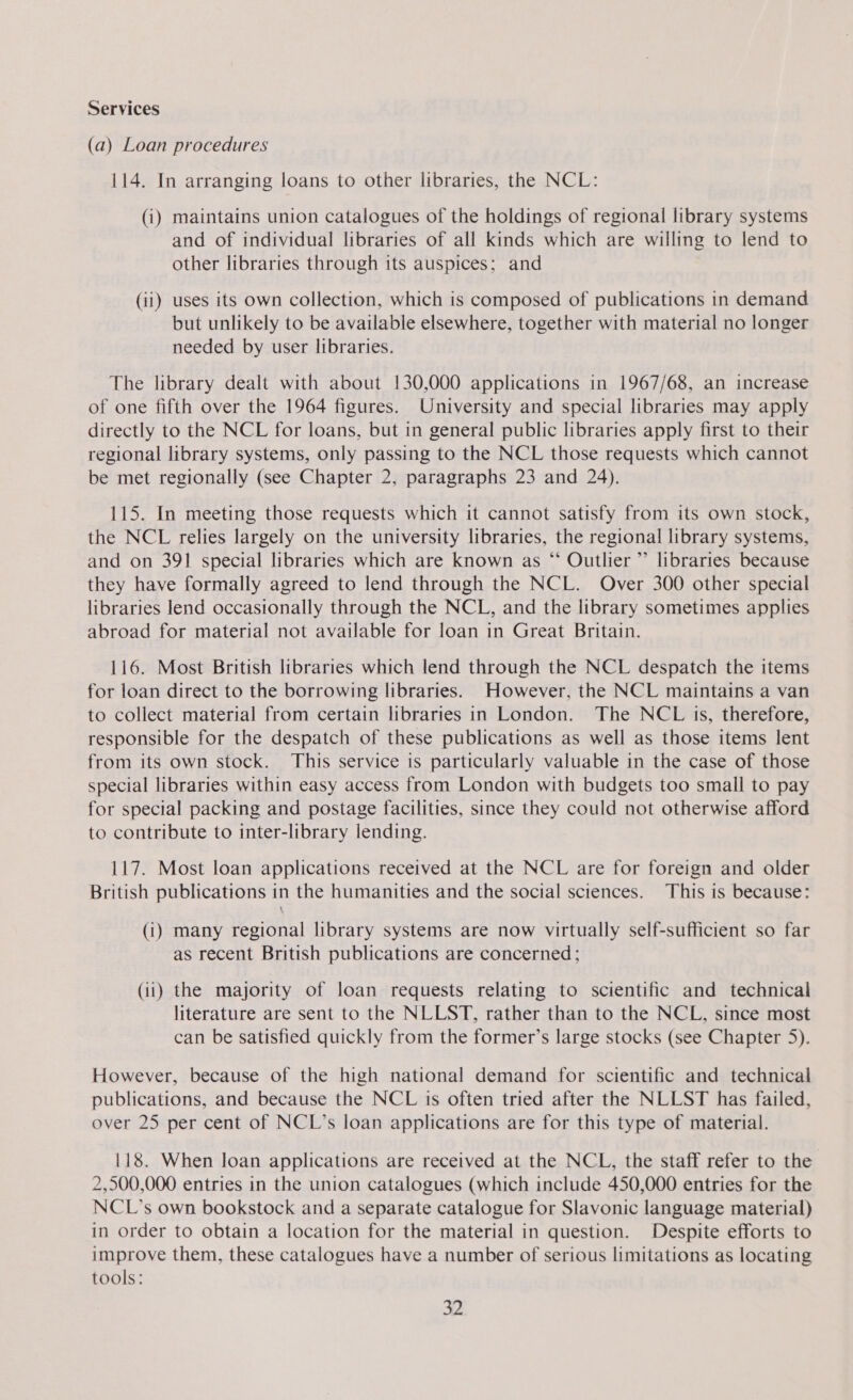 Services (a) Loan procedures 114. In arranging loans to other libraries, the NCL: (i) maintains union catalogues of the holdings of regional library systems and of individual libraries of all kinds which are willing to lend to other libraries through its auspices; and (ii) uses its own collection, which is composed of publications in demand but unlikely to be available elsewhere, together with material no longer needed by user libraries. The library dealt with about 130,000 applications in 1967/68, an increase of one fifth over the 1964 figures. University and special libraries may apply directly to the NCL for loans, but in general public libraries apply first to their regional library systems, only passing to the NCL those requests which cannot be met regionally (see Chapter 2, paragraphs 23 and 24), 115. In meeting those requests which it cannot satisfy from its own stock, the NCL relies largely on the university libraries, the regional library systems, and on 391 special libraries which are known as “ Outlier ” libraries because they have formally agreed to lend through the NCL. Over 300 other special libraries lend occasionally through the NCL, and the library sometimes applies abroad for material not available for loan in Great Britain. 116. Most British libraries which lend through the NCL despatch the items for loan direct to the borrowing libraries. However, the NCL maintains a van to collect material from certain libraries in London. The NCL is, therefore, responsible for the despatch of these publications as well as those items lent from its own stock. This service is particularly valuable in the case of those special libraries within easy access from London with budgets too small to pay for special packing and postage facilities, since they could not otherwise afford to contribute to inter-library lending. 117. Most loan applications received at the NCL are for foreign and older British publications in the humanities and the social sciences. This is because: (i) many regional library systems are now virtually self-sufficient so far as recent British publications are concerned; (ii) the majority of loan requests relating to scientific and technical literature are sent to the NLLST, rather than to the NCL, since most can be satisfied quickly from the former’s large stocks (see Chapter 5). However, because of the high national demand for scientific and technical publications, and because the NCL is often tried after the NLLST has failed, over 25 per cent of NCL’s loan applications are for this type of material. 118. When loan applications are received at the NCL, the staff refer to the 2,500,000 entries in the union catalogues (which include 450,000 entries for the NCL’s own bookstock and a separate catalogue for Slavonic language material) in order to obtain a location for the material in question. Despite efforts to improve them, these catalogues have a number of serious limitations as locating tools: