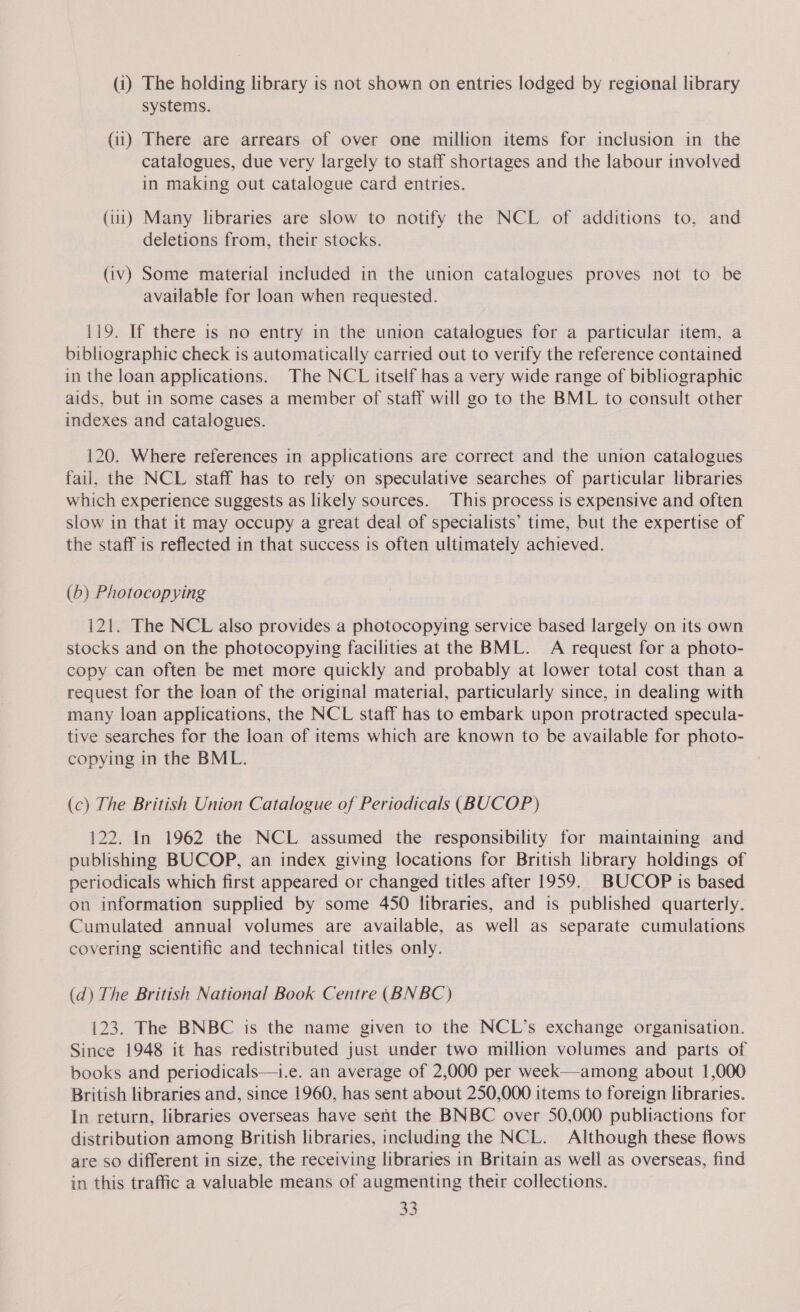 (i) The holding library is not shown on entries lodged by regional library systems. (ii) There are arrears of over one million items for inclusion in the catalogues, due very largely to staff shortages and the labour involved in making out catalogue card entries. (ii) Many libraries are slow to notify the NCL of additions to, and deletions from, their stocks. (iv) Some material included in the union catalogues proves not to be available for loan when requested. 119. If there is no entry in the union catalogues for a particular item, a bibliographic check is automatically carried out to verify the reference contained in the loan applications. The NCL itself has a very wide range of bibliographic aids, but in some cases a member of staff will go to the BML to consult other indexes and catalogues. 120. Where references in applications are correct and the union catalogues fail, the NCL staff has to rely on speculative searches of particular libraries which experience suggests as likely sources. This process is expensive and often slow in that it may occupy a great deal of specialists’ time, but the expertise of the staff is reflected in that success is often ultimately achieved. (b) Photocopying 121. The NCL also provides a photocopying service based largely on its own stocks and on the photocopying facilities at the BML. A request for a photo- copy can often be met more quickly and probably at lower total cost than a request for the loan of the original material, particularly since, in dealing with many loan applications, the NCL staff has to embark upon protracted specula- tive searches for the loan of items which are known to be available for photo- copying in the BML. (c) The British Union Catalogue of Periodicals (BUCOP) 122. In 1962 the NCL assumed the responsibility for maintaining and publishing BUCOP, an index giving locations for British library holdings of periodicals which first appeared or changed titles after 1959. BUCOP is based on information supplied by some 450 libraries, and is published quarterly. Cumulated annual volumes are available, as well as separate cumulations covering scientific and technical titles only. (d) The British National Book Centre (BNBC) 123. The BNBC is the name given to the NCL’s exchange organisation. Since 1948 it has redistributed just under two million volumes and parts of books and periodicals—i.e. an average of 2,000 per week—among about 1,000 British libraries and, since 1960, has sent about 250,000 items to foreign libraries. In return, libraries overseas have sent the BNBC over 50,000 publiactions for distribution among British libraries, including the NCL. Although these flows are so different in size, the receiving libraries in Britain as well as overseas, find in this traffic a valuable means of augmenting their collections.