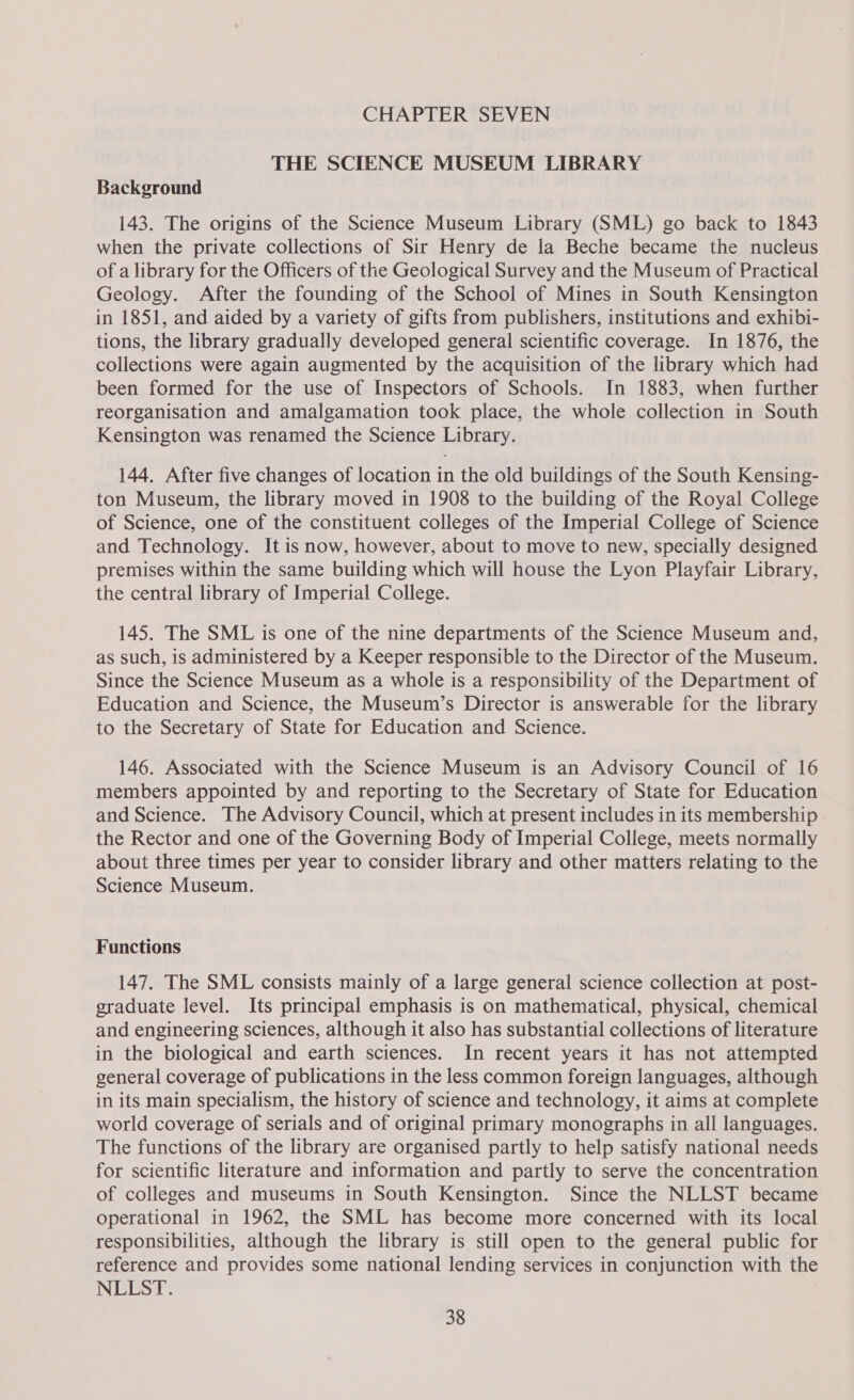 CHAPTER SEVEN THE SCIENCE MUSEUM LIBRARY Background 143. The origins of the Science Museum Library (SML) go back to 1843 when the private collections of Sir Henry de la Beche became the nucleus of a library for the Officers of the Geological Survey and the Museum of Practical Geology. After the founding of the School of Mines in South Kensington in 1851, and aided by a variety of gifts from publishers, institutions and exhibi- tions, the library gradually developed general scientific coverage. In 1876, the collections were again augmented by the acquisition of the library which had been formed for the use of Inspectors of Schools. In 1883, when further reorganisation and amalgamation took place, the whole collection in South Kensington was renamed the Science Library. 144. After five changes of location in the old buildings of the South Kensing- ton Museum, the library moved in 1908 to the building of the Royal College of Science, one of the constituent colleges of the Imperial College of Science and Technology. It is now, however, about to move to new, specially designed premises within the same building which will house the Lyon Playfair Library, the central library of Imperial College. 145. The SML is one of the nine departments of the Science Museum and, as such, is administered by a Keeper responsible to the Director of the Museum. Since the Science Museum as a whole is a responsibility of the Department of Education and Science, the Museum’s Director is answerable for the library to the Secretary of State for Education and Science. 146. Associated with the Science Museum is an Advisory Council of 16 members appointed by and reporting to the Secretary of State for Education and Science. The Advisory Council, which at present includes in its membership the Rector and one of the Governing Body of Imperial College, meets normally about three times per year to consider library and other matters relating to the Science Museum. Functions 147. The SML consists mainly of a large general science collection at post- graduate level. Its principal emphasis is on mathematical, physical, chemical and engineering sciences, although it also has substantial collections of literature in the biological and earth sciences. In recent years it has not attempted general coverage of publications in the less common foreign languages, although in its main specialism, the history of science and technology, it aims at complete world coverage of serials and of original primary monographs in all languages. The functions of the library are organised partly to help satisfy national needs for scientific literature and information and partly to serve the concentration of colleges and museums in South Kensington. Since the NLLST became operational in 1962, the SML has become more concerned with its local responsibilities, although the library is still open to the general public for reference and provides some national lending services in conjunction with the NLLST.