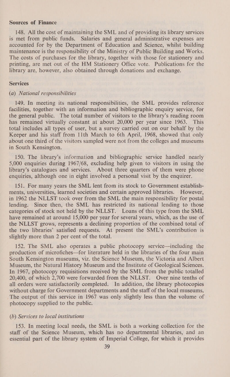 Sources of Finance 148. All the cost of maintaining the SML and of providing its library services is met from public funds. Salaries and general administrative expenses are accounted for by the Department of Education and Science, whilst building maintenance 1s the responsibility of the Ministry of Public Building and Works. The costs of purchases for the library, together with those for stationery and printing, are met out of the HM Stationery Office vote. Publications for the library are, however, also obtained through donations and exchange. Services (a) National responsibilities 149. In meeting its national responsibilities, the SML provides reference facilities, together with an information and bibliographic enquiry service, for the general public. The total number of visitors to the library’s reading room has remained virtually constant at about 20,000 per year since 1963. This total includes all types of user, but a survey carried out on our behalf by the Keeper and his staff from 11th March to 6th April, 1968, showed that only about one third of the visitors sampled were not from the colleges and museums in South Kensington. 150. The library’s information and bibliographic service handled nearly 5,000 enquiries during 1967/68, excluding help given to visitors in using the library’s catalogues and services. About three quarters of them were phone enquiries, although one in eight involved a personal visit by the enquirer. 151. For many years the SML lent from its stock to Government establish- ments, universities, learned societies and certain approved libraries. However, in 1962 the NLLST took over from the SML the main responsibility for postal lending. Since then, the SML has restricted its national lending to those categories of stock not held by the NLLST. Loans of this type from the SML have remained at around 15,000 per year for several years, which, as the use of the NLLST grows, represents a declining proportion of the combined total of the two libraries’ satisfied requests. At present the SML’s contribution is slightly more than 2 per cent of the total. 152. The SML also operates a public photocopy service—including the production of microfiches—for literature held in the libraries of the four main South Kensington museums, viz. the Science Museum, the Victoria and Albert Museum, the Natural History Museum and the Institute of Geological Sciences. In 1967, photocopy requisitions received by the SML from the public totalled 20,400, of which 2,700 were forwarded from the NLLST. Over nine tenths of all orders were satisfactorily completed. In addition, the library photocopies without charge for Government departments and the staff of the local museums. The output of this service in 1967 was only slightly less than the volume of — photocopy supplied to the public. (b) Services to local institutions 153. In meeting local needs, the SML is both a working collection for the staff of the Science Museum, which has no departmental libraries, and an essential part of the library system of Imperial College, for which it provides