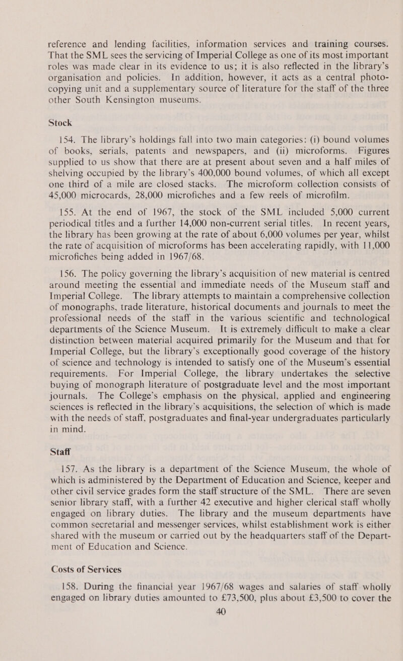 reference and lending facilities, information services and training courses. That the SML sees the servicing of Imperial College as one of its most important roles was made clear in its evidence to us; it is also reflected in the library’s organisation and policies. In addition, however, it acts as a central photo- copying unit and a supplementary source of literature for the staff of the three other South Kensington museums. Stock 154. The library’s holdings fall into two main categories: (1) bound volumes of books, serials, patents and newspapers, and (ii) microforms. Figures supplied to us show that there are at present about seven and a half miles of shelving occupied by the library’s 400,000 bound volumes, of which all except one third of a mile are closed stacks. The microform collection consists of 45,000 microcards, 28,000 microfiches and a few reels of microfilm. 155. At the end of 1967, the stock of the SML included 5,000 current periodical titles and a further 14,000 non-current serial titles. In recent years, the library has been growing at the rate of about 6,000 volumes per year, whilst the rate of acquisition of microforms has been accelerating rapidly, with 11,000 microfiches being added in 1967/68. 156. The policy governing the library’s acquisition of new material is centred around meeting the essential and immediate needs of the Museum staff and Imperial College. The library attempts to maintain a comprehensive collection of monographs, trade literature, historical documents and journals to meet the professional needs of the staff in the various scientific and technological departments of the Science Museum. It is extremely difficult to make a clear distinction between material acquired primarily for the Museum and that for Imperial College, but the library’s exceptionally good coverage of the history of science and technology is intended to satisfy one of the Museum’s essential requirements. For Imperial College, the library undertakes the selective buying of monograph literature of postgraduate level and the most important journals. The College’s emphasis on the physical, applied and engineering sciences is reflected in the library’s acquisitions, the selection of which is made with the needs of staff, postgraduates and final-year undergraduates particularly in mind. Staff 157. As the library 1s a department of the Science Museum, the whole of which is administered by the Department of Education and Science, keeper and other civil service grades form the staff structure of the SML. There are seven senior library staff, with a further 42 executive and higher clerical staff wholly engaged on library duties. The library and the museum departments have common secretarial and messenger services, whilst establishment work is either shared with the museum or carried out by the headquarters staff of the Depart- ment of Education and Science. Costs of Services 158. During the financial year 1967/68 wages and salaries of staff wholly engaged on library duties amounted to £73,500, plus about £3,500 to cover the
