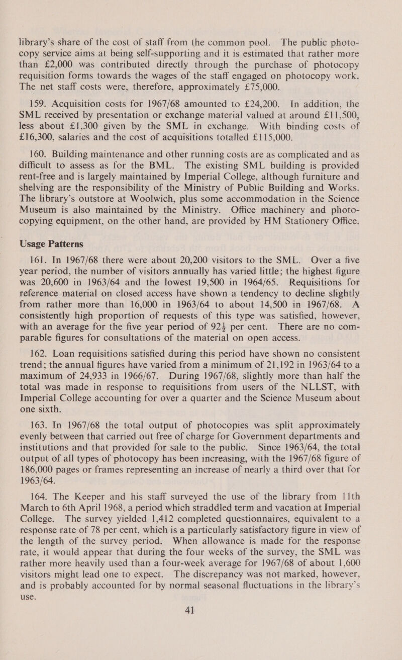 library’s share of the cost of staff from the common pool. The public photo- copy service aims at being self-supporting and it is estimated that rather more than £2,000 was contributed directly through the purchase of photocopy requisition forms towards the wages of the staff engaged on photocopy work. The net staff costs were, therefore, approximately £75,000. 159. Acquisition costs for 1967/68 amounted to £24,200. In addition, the SML received by presentation or exchange material valued at around £11,500, less about £1,300 given by the SML in exchange. With binding costs of £16,300, salaries and the cost of acquisitions totalled £115,000. 160. Building maintenance and other running costs are as complicated and as difficult to assess as for the BML. The existing SML building is provided rent-free and is largely maintained by Imperial College, although furniture and shelving are the responsibility of the Ministry of Public Building and Works. The library’s outstore at Woolwich, plus some accommodation in the Science Museum is also maintained by the Ministry. Office machinery and photo- copying equipment, on the other hand, are provided by HM Stationery Office. Usage Patterns 161. In 1967/68 there were about 20,200 visitors to the SML. Over a five year period, the number of visitors annually has varied little; the highest figure was 20,600 in 1963/64 and the lowest 19,500 in 1964/65. Requisitions for reference material on closed access have shown a tendency to decline slightly from rather more than 16,000 in 1963/64 to about 14,500 in 1967/68. A consistently high proportion of requests of this type was satisfied, however, with an average for the five year period of 924 per cent. There are no com- parable figures for consultations of the material on open access. 162. Loan requisitions satisfied during this period have shown no consistent trend; the annual figures have varied from a minimum of 21,192 in 1963/64 to a maximum of 24,933 in 1966/67. During 1967/68, slightly more than half the total was made in response to requisitions from users of the NLLST, with Imperial College accounting for over a quarter and the Science Museum about one sixth. 163. In 1967/68 the total output of photocopies was split approximately evenly between that carried out free of charge for Government departments and institutions and that provided for sale to the public. Since 1963/64, the total output of all types of photocopy has been increasing, with the 1967/68 figure of 186,000 pages or frames representing an increase of nearly a third over that for 1963/64. 164. The Keeper and his staff surveyed the use of the library from |1th March to 6th April 1968, a period which straddled term and vacation at Imperial College. The survey yielded 1,412 completed questionnaires, equivalent to a response rate of 78 per cent, which is a particularly satisfactory figure in view of the length of the survey period. When allowance is made for the response rate, it would appear that during the four weeks of the survey, the SML was rather more heavily used than a four-week average for 1967/68 of about 1,600 visitors might lead one to expect. The discrepancy was not marked, however, and is probably accounted for by normal seasonal fluctuations in the library’s use. 4]