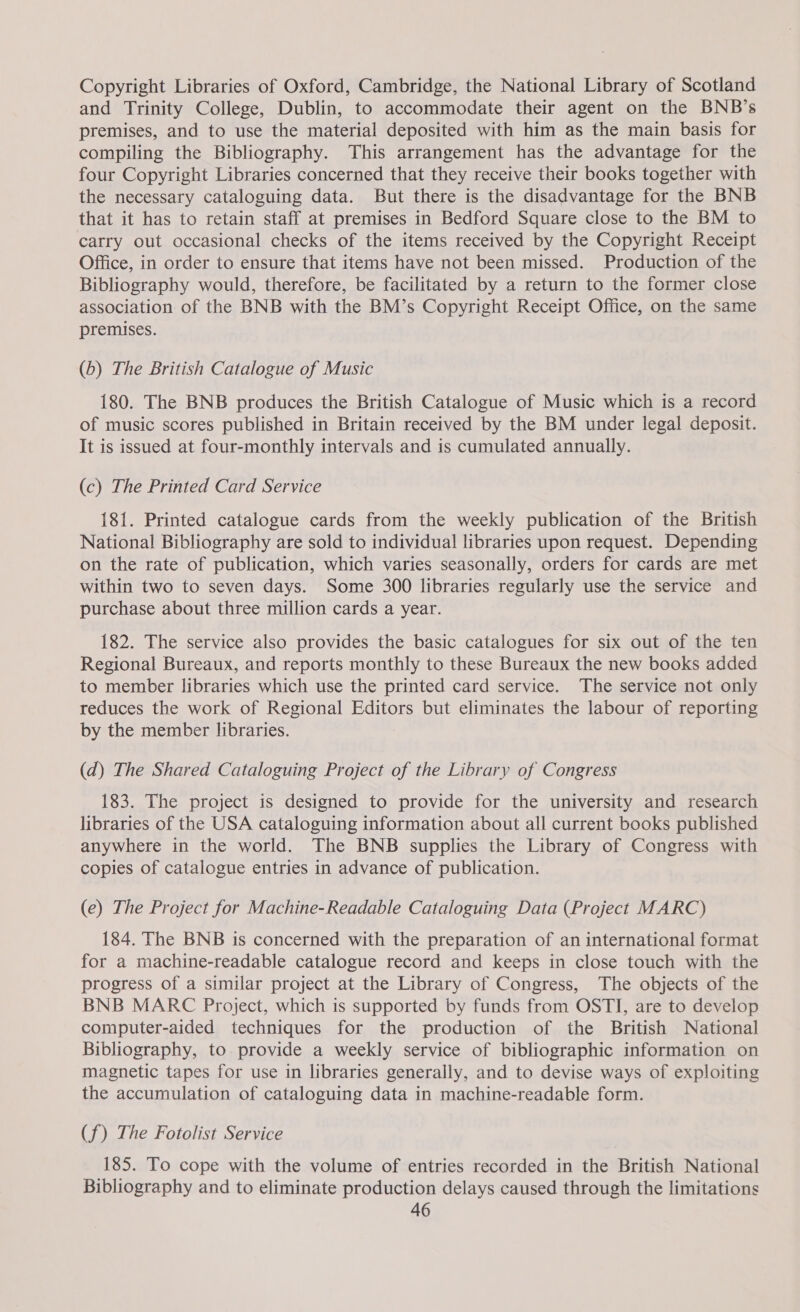 Copyright Libraries of Oxford, Cambridge, the National Library of Scotland and Trinity College, Dublin, to accommodate their agent on the BNB’s premises, and to use the material deposited with him as the main basis for compiling the Bibliography. This arrangement has the advantage for the four Copyright Libraries concerned that they receive their books together with the necessary cataloguing data. But there is the disadvantage for the BNB that it has to retain staff at premises in Bedford Square close to the BM to carry out occasional checks of the items received by the Copyright Receipt Office, in order to ensure that items have not been missed. Production of the Bibliography would, therefore, be facilitated by a return to the former close association of the BNB with the BM’s Copyright Receipt Office, on the same premises. (b) The British Catalogue of Music 180. The BNB produces the British Catalogue of Music which is a record of music scores published in Britain received by the BM under legal deposit. It is issued at four-monthly intervals and is cumulated annually. (c) The Printed Card Service 181. Printed catalogue cards from the weekly publication of the British National Bibliography are sold to individual libraries upon request. Depending on the rate of publication, which varies seasonally, orders for cards are met within two to seven days. Some 300 libraries regularly use the service and purchase about three million cards a year. 182. The service also provides the basic catalogues for six out of the ten Regional Bureaux, and reports monthly to these Bureaux the new books added to member libraries which use the printed card service. The service not only reduces the work of Regional Editors but eliminates the labour of reporting by the member libraries. (d) The Shared Cataloguing Project of the Library of Congress 183. The project is designed to provide for the university and research libraries of the USA cataloguing information about all current books published anywhere in the world. The BNB supplies the Library of Congress with copies of catalogue entries in advance of publication. (e) The Project for Machine-Readable Cataloguing Data (Project MARC) 184. The BNB is concerned with the preparation of an international format for a machine-readable catalogue record and keeps in close touch with the progress of a similar project at the Library of Congress, The objects of the BNB MARC Project, which is supported by funds from OSTI, are to develop computer-aided techniques for the production of the British National Bibliography, to provide a weekly service of bibliographic information on magnetic tapes for use in libraries generally, and to devise ways of exploiting the accumulation of cataloguing data in machine-readable form. (f) The Fotolist Service ‘185. To cope with the volume of entries recorded in the British National Bibliography and to eliminate production delays caused through the limitations