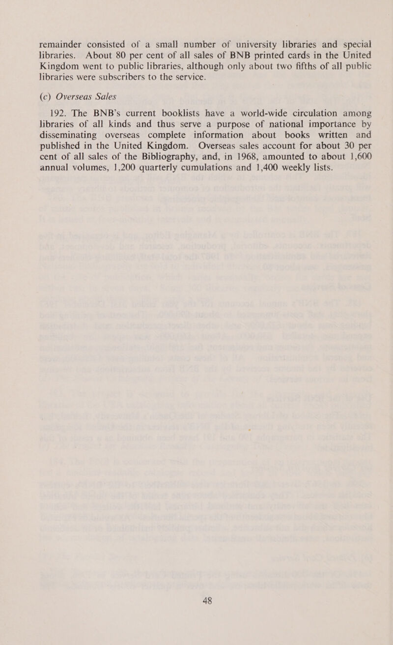 remainder consisted of a small number of university libraries and special libraries. About 80 per cent of all sales of BNB printed cards in the United Kingdom went to public libraries, although only about two fifths of all public libraries were subscribers to the service. (c) Overseas Sales 192. The BNB’s current booklists have a world-wide circulation among libraries of all kinds and thus serve a purpose of national importance by disseminating overseas complete information about books written and published in the United Kingdom. Overseas sales account for about 30 per cent of all sales of the Bibliography, and, in 1968, amounted to about 1,600 annual volumes, !,200 quarterly cumulations and 1,400 weekly lists.