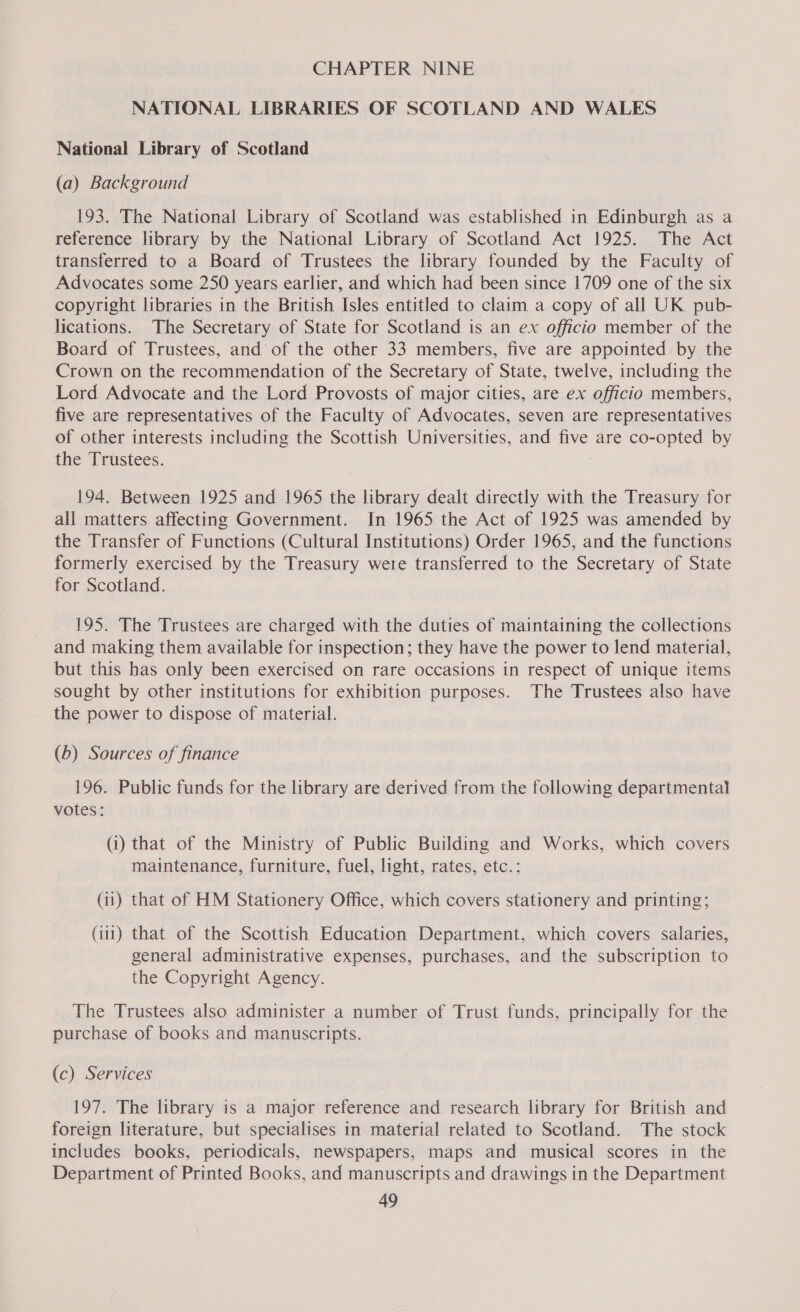 CHAPTER NINE NATIONAL LIBRARIES OF SCOTLAND AND WALES National Library of Scotland (a) Background 193. The National Library of Scotland was established in Edinburgh as a reference library by the National Library of Scotland Act 1925. The Act transferred to a Board of Trustees the library founded by the Faculty of Advocates some 250 years earlier, and which had been since 1709 one of the six copyright libraries in the British Isles entitled to claim a copy of all UK pub- lications. The Secretary of State for Scotland is an ex officio member of the Board of Trustees, and of the other 33 members, five are appointed by the Crown on the recommendation of the Secretary of State, twelve, including the Lord Advocate and the Lord Provosts of major cities, are ex officio members, five are representatives of the Faculty of Advocates, seven are representatives of other interests including the Scottish Universities, and five are co-opted by the Trustees. 194. Between 1925 and 1965 the library dealt directly with the Treasury for all matters affecting Government. In 1965 the Act of 1925 was amended by the Transfer of Functions (Cultural Institutions) Order 1965, and the functions formerly exercised by the Treasury were transferred to the Secretary of State for Scotland. 195. The Trustees are charged with the duties of maintaining the collections and making them available for inspection; they have the power to lend material, but this has only been exercised on rare occasions in respect of unique items sought by other institutions for exhibition purposes. The Trustees also have the power to dispose of material. (6) Sources of finance 196. Public funds for the library are derived from the following departmental votes: (i) that of the Ministry of Public Building and Works, which covers maintenance, furniture, fuel, light, rates, etc.; (ii) that of HM Stationery Office, which covers stationery and printing; (111) that of the Scottish Education Department, which covers salaries, general administrative expenses, purchases, and the subscription to the Copyright Agency. The Trustees also administer a number of Trust funds, principally for the purchase of books and manuscripts. (c) Services 197. The library is a major reference and research library for British and foreign literature, but specialises in material related to Scotland. The stock includes books, periodicals, newspapers, maps and musical scores in the Department of Printed Books, and manuscripts and drawings in the Department