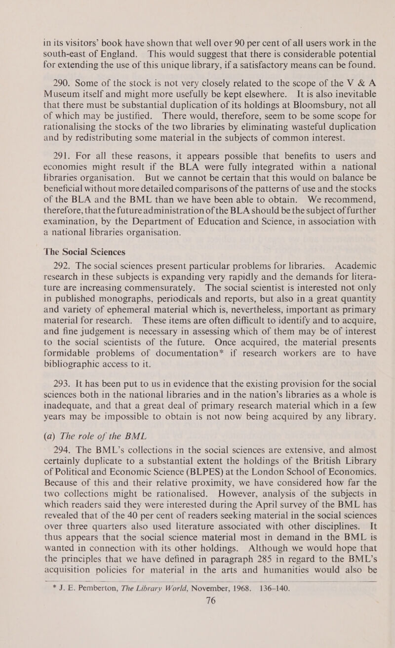 in its visitors’ book have shown that well over 90 per cent of all users work in the south-east of England. This would suggest that there is considerable potential for extending the use of this unique library, if a satisfactory means can be found. 290. Some of the stock is not very closely related to the scope of the V &amp; A Museum itself and might more usefully be kept elsewhere. It is also inevitable that there must be substantial duplication of its holdings at Bloomsbury, not all of which may be justified. There would, therefore, seem to be some scope for rationalising the stocks of the two libraries by eliminating wasteful duplication and by redistributing some material in the subjects of common interest. 291. For all these reasons, it appears possible that benefits to users and economies might result if the BLA were fully integrated within a national libraries organisation. But we cannot be certain that this would on balance be beneficial without more detailed comparisons of the patterns of use and the stocks of the BLA and the BML than we have been able to obtain. We recommend, therefore, that the future administration of the BLA should be the subject of further examination, by the Department of Education and Science, in association with a national libraries organisation. The Social Sciences 292. The social sciences present particular problems for libraries. Academic research in these subjects is expanding very rapidly and the demands for litera- ture are increasing commensurately. The social scientist is interested not only in published monographs, periodicals and reports, but also in a great quantity and variety of ephemeral material which is, nevertheless, important as primary material for research. These items are often difficult to identify and to acquire, and fine judgement is necessary in assessing which of them may be of interest to the social scientists of the future. Once acquired, the material presents formidable problems of documentation* if research workers are to have bibliographic access to it. 293. It has been put to us in evidence that the existing provision for the social sciences both in the national libraries and in the nation’s libraries as a whole is inadequate, and that a great deal of primary research material which in a few years may be impossible to obtain is not now being acquired by any library. (a) The role of the BML 294. The BML’s collections in the social sciences are extensive, and almost certainly duplicate to a substantial extent the holdings of the British Library of Political and Economic Science (BLPES) at the London School of Economics. Because of this and their relative proximity, we have considered how far the two collections might be rationalised. However, analysis of the subjects in which readers said they were interested during the April survey of the BML has revealed that of the 40 per cent of readers seeking material in the social sciences over three quarters also used literature associated with other disciplines. It thus appears that the social science material most in demand in the BML is wanted in connection with its other holdings. Although we would hope that the principles that we have defined in paragraph 285 in regard to the BML’s acquisition policies for material in the arts and humanities would also be  * J. EB. Pemberton, The Library World, November, 1968. 136-140. anid gicehagen