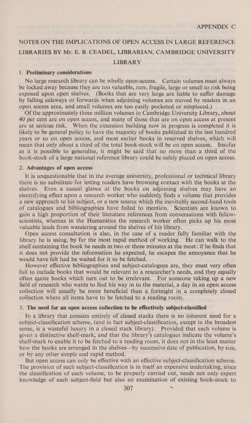 APPENDIX C NOTES ON THE IMPLICATIONS OF OPEN ACCESS IN LARGE REFERENCE LIBRARIES BY Mr. E. B. CEADEL, LIBRARIAN, CAMBRIDGE UNIVERSITY LIBRARY 1. Preliminary considerations No large research library can be wholly open-access. Certain volumes must always be locked away because they are too valuable, rare, fragile, large or small to risk being exposed upon open shelves. (Books that are very large are liable to suffer damage by falling sideways or forwards when adjoining volumes are moved by readers in an open access area, and small volumes are too easily pocketed or misplaced.) Of the approximately three million volumes in Cambridge University Library, about 40 per cent are on open access, and many of those that are on open access at present are at serious risk. When the extension building now in progress is completed it is likely to be general policy to have the majority of books published in the last hundred years Or SO ON open access, and most earlier books in reserved shelves, which will mean that only about a third of the total book-stock will be on open access. Insofar as it is possible to generalise, it might be said that no more than a third of the book-stock of a large national reference library could be safely placed on open access. 2. Advantages of open access It is unquestionable that in the average university, professional or technical library there is no substitute for letting readers have browsing contact with the books at the shelves. Even a casual glance at the books on adjoining shelves may have an electrifying effect upon a research worker who suddenly finds a volume that provides a new approach to his subject, or a new source which the inevitably second-hand tools of catalogues and bibliographies have failed to mention. Scientists are known to gain a high proportion of their literature references from conversations with fellow- scientists, whereas in the Humanities the research worker often picks up his most valuable leads from wandering around the shelves of his library. Open access consultation is also, in the case of a reader fully familiar with the library he is using, by far the most rapid method of working. He can walk to the shelf containing the book he needs in two or three minutes at the most: if he finds that it does not provide the information he expected, he escapes the annoyance that he would have felt had he waited for it to be fetched. However effective bibliographies and subject-catalogues are, they must very often fail to include books that would be relevant to a researcher’s needs, and they equally often quote books which turn out to be irrelevant. For someone taking up a new field of research who wants to find his way in to the material, a day in an open access collection will usually be more beneficial than a fortnight in a completely closed collection where all items have to be fetched to a reading room. 3. The need for an open access collection to be effectively subject-classified In a library that consists entirely of closed stacks there is no inherent need for a subject-classification scheme, (and in fact subject-classification, except in the broadest sense, is a wasteful luxury in a closed stack library). Provided that each volume is given a distinctive shelf-mark, and that the library’s catalogues indicate the volume’s shelf-mark to enable it to be fetched to a reading room, it does not in the least matter how the books are arranged in the shelves—by successive date of publication, by size, or by any other simple and rapid method. But open access can only be effective with an inset subject-classification scheme. The provision of such subject-classification is in itself an expensive undertaking, since the classification of each volume, to be properly carried out, needs not only expert knowledge of each subject-field but also an examination of existing book-stock to