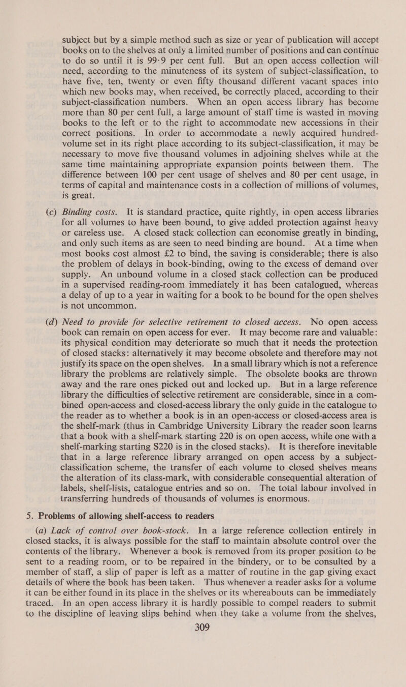 (c) subject but by a simple method such as size or year of publication will accept books on to the shelves at only a limited number of positions and can continue to do so until it is 99-9 per cent full. But an open access collection will need, according to the minuteness of its system of subject-classification, to have five, ten, twenty or even fifty thousand different vacant spaces into which new books may, when received, be correctly placed, according to their subject-classification numbers. When an open access library has become more than 80 per cent full, a large amount of staff time is wasted in moving books to the left or to the right to accommodate new accessions in their correct positions. In order to accommodate a newly acquired hundred- volume set in its right place according to its subject-classification, it may be necessary to move five thousand volumes in adjoining shelves while at the same time maintaining appropriate expansion points between them. The difference between 100 per cent usage of shelves and 80 per cent usage, in terms of capital and maintenance costs in a collection of millions of volumes, is great. Binding costs. It is standard practice, quite rightly, in open access libraries for all volumes to have been bound, to give added protection against heavy or careless use. A closed stack collection can economise greatly in binding, and only such items as are seen to need binding are bound. At atime when most books cost almost £2 to bind, the saving is considerable; there is also the problem of delays in book-binding, owing to the excess of demand over supply. An unbound volume in a closed stack collection can be produced in a supervised reading-room immediately it has been catalogued, whereas a delay of up to a year in waiting for a book to be bound for the open shelves is not uncommon. book can remain on open access for ever. It may become rare and valuable: its physical condition may deteriorate so much that it needs the protection of closed stacks: alternatively it may become obsolete and therefore may not justify its space on the open shelves. Ina small library which is not a reference library the problems are relatively simple. The obsolete books are thrown away and the rare ones picked out and locked up. But in a large reference library the difficulties of selective retirement are considerable, since in a com- bined open-access and closed-access library the only guide in the catalogue to the reader as to whether a book is in an open-access or closed-access area is the shelf-mark (thus in Cambridge University Library the reader soon learns that a book with a shelf-mark starting 220 is on open access, while one witha shelf-marking starting S220 is in the closed stacks). It is therefore inevitable that in a large reference library arranged on open access by a subject- classification scheme, the transfer of each volume to closed shelves means the alteration of its class-mark, with considerable consequential alteration of labels, shelf-lists, catalogue entries and so on. The total labour involved in transferring hundreds of thousands of volumes is enormous. a reading room, or to be repaired in the bindery, or to be consulted by a In an open access library it is hardly possible to compel readers to submit