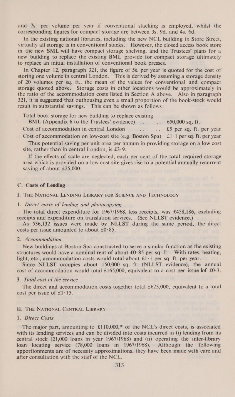 and 7s. per volume per year if conventional stacking is employed, whilst the corresponding figures for compact storage are between 3s. 9d. and 4s. 6d. In the existing national libraries, including the new NCL building in Store Street, virtually all storage is in conventional stacks. However, the closed access book store in the new SML will have compact storage shelving, and the Trustees’ plans for a new building to replace the existing BML provide for compact storage ultimately to replace an initial installation of conventional book presses. In Chapter 12, paragraph 321, the figure of 5s. per year is quoted for the cost of storing one volume in central London. This is derived by assuming a storage density of 20 volumes per sq. ft., the mean of the values for conventional and compact storage quoted above. Storage costs in other locations would be approximately in the ratio of the accommodation costs listed in Section A above. Also in paragraph 321, it is suggested that outhousing even a small proportion of the book-stock would result in substantial savings. This can be shown as follows: Total book storage for new building to replace existing BML (Appendix 6 to the Trustees’ evidence) .. .. 650,000 sq. ft. Cost of accommodation in central London sk ... £5 per sqisft.sper year Cost of accommodation on low-cost site (e.g. Boston Spa) £1-1 per sa. ft. per year Thus potential saving per unit area per annum in providing storage on a low cost site, rather than in central London, is £3-9. If the effects of scale are neglected, each per cent of the total required storage area which is provided on a low cost site gives rise to a potential annually recurrent saving of about £25,000. C. Costs of Lending I. THE NATIONAL LENDING LIBRARY FOR SCIENCE AND TECHNOLOGY 1. Direct costs of lending and photocepying The total direct expenditure for 1967/1968, less receipts, was £458,186, excluding receipts and expenditure on translation services. (See NLLST evidence.) As 536,132 issues were made by NLLST during the same period, the direct costs per issue amounted to about £0:85. 2. Accommodation New buildings at Boston Spa constructed to serve a similar function as the existing structures would have a nominal rent of about £0-85 per sq. ft. With rates, heating, light, etc., accommodation. costs would total about £1-1 per sq. ft. per year. Since NLLST occupies about 150,000 sq. ft. (NLLST evidence), the annual cost of accommodation would total £165,000, equivalent to a cost per issue lof £0-3. 3. Total cost of the service The direct and accommodation costs together total £623,000, equivalent to a total cost per issue of £1-15. il. THE NATIONAL CENTRAL LIBRARY 1. Direct Costs The major part, amounting to £110,000,* of the NCL’s direct costs, is associated with its lending services and can be divided into costs incurred in (i) lending from its central stock (21,000 loans in year 1967/1968) and (ii) operating the inter-library loan locating service (78,000 loans in 1967/1968). Although the following apportionments are of necessity approximations, they have been made with care and after consultation with the staff of the NCL.