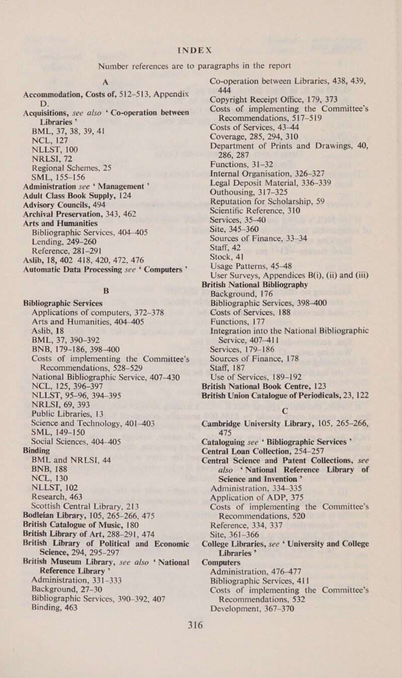 A Accommodation, Costs of, 512-513, Appendix D. Acquisitions, see also * Co-operation between Libraries ” BML, 37, 38, 39, 41 NCL, 127 NLLST, 100 NRLSI, 72 Regional Schemes, 25 SML, 155-156 Administration see ‘ Management ’ Adult Class Book Supply, 124 Advisory Councils, 494 Archival Preservation, 343, 462 Arts and Humanities Bibliographic Services, 404-405 Lending, 249-260 Reference, 281-291 Aslib, 18, 402 418, 420, 472, 476 Automatic Data Processing see ‘ Computers ” B Bibliographic Services Applications of computers, 372-378 Arts and Humanities, 404-405 Aslib, 18 BML, 37, 390-392 BNB, 179-186, 398-400 Costs of implementing the Committee’s Recommendations, 528-529 National Bibliographic Service, 407-430 NCL, 125, 396-397 NLLST, 95-96, 394-395 NRLSI, 69, 393 Public Libraries, 13 Science and Technology, 401-403 SML, 149-150 Social Sciences, 404—405 Binding BML and NRLSI, 44 BNB, 188 NCL, 130 NLLST, 102 Research, 463 Scottish Central Library, 213 Bodleian Library, 105, 265-266, 475 British Catalogue of Music, 180 British Library of Art, 288-291, 474 British Library of Political and Economic Science, 294, 295-297 British Museum Library, see also ‘ National Reference Library ” Administration, 331-333 Background, 27-30 Bibliographic Services, 390-392, 407 Binding, 463 Co-operation between Libraries, 438, 439, 444 Copyright Receipt Office, 179, 373 Costs of implementing the Committee’s Recommendations, 517-519 Costs of Services, 43-44 Coverage, 285, 294, 310 Department of Prints and Drawings, 40, 286, 287 Functions, 31—32 Internal Organisation, 326-327 Legal Deposit Material, 336-339 Outhousing, 317-325 Reputation for Scholarship, 59 Scientific Reference, 310 Services, 35-40 Site, 345-360 Sources of Finance, 33-34 Staff, 42 Stock, 41 Usage Patterns, 45-48 User Surveys, Appendices B(i), (ii) and (iii) British National Bibliography Background, 176 Bibliographic Services, 398-400 Costs of Services, 188 Functions, 177 Integration into the National Bibliographic Service, 407-41 | Services, 179-186 Sources of Finance, 178 Staff, 187 Use of Services, 189-192 British National Book Centre, 123 British Union Catalogue of Periodicals, 23, 122 Cc Cambridge University Library, 105, 265-266, 475 Cataloguing see ‘ Bibliographic Services ” Central Loan Collection, 254—257 Central Science and Patent Collections, see also ‘ National Reference Library of Science and Invention ” Administration, 334-335 Application of ADP, 375 Costs of implementing the Committee’s Recommendations, 520 Reference, 334, 337 Site, 361-366 College Libraries, see ‘ University and College Libraries ’ Computers Administration, 476-477 Bibliographic Services, 411 Costs of implementing the Committee’s Recommendations, 532 Development, 367—370