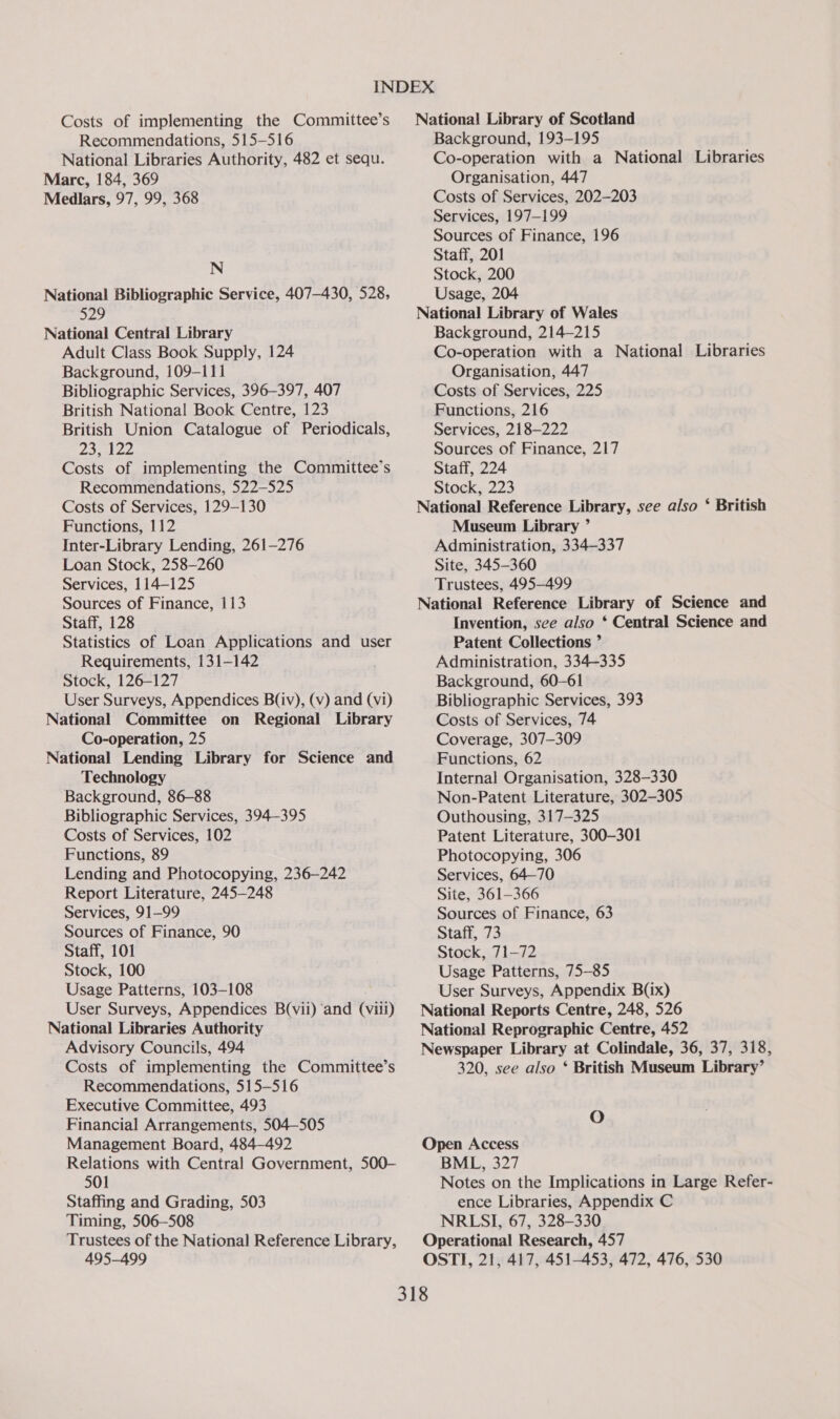 Costs of implementing the Committee’s Recommendations, 515-516 National Libraries Authority, 482 et sequ. Marc, 184, 369 Medlars, 97, 99, 368 N National Bibliographic Service, 407-430, 528, 529 National Central Library Adult Class Book Supply, 124 Background, 109-111 Bibliographic Services, 396-397, 407 British National Book Centre, 123 British Union Catalogue of Periodicals, Zolen Costs of implementing the Committee’s Recommendations, 522-525 Costs of Services, 129-130 Functions, 112 Inter-Library Lending, 261-276 Loan Stock, 258-260 Services, 114-125 Sources of Finance, 113 Staff, 128 Statistics of Loan Applications and user Requirements, 131-142 Stock, 126-127 User Surveys, Appendices B(iv), (v) and (vi) National Committee on Regional Library Co-operation, 25 National Lending Library for Science and Technology Background, 86-88 Bibliographic Services, 394-395 Costs of Services, 102 Functions, 89 Lending and Photocopying, 236-242 Report Literature, 245-248 Services, 91-99 Sources of Finance, 90 Staff, 101 Stock, 100 Usage Patterns, 103-108 User Surveys, Appendices B(vii) and (viii) National Libraries Authority Advisory Councils, 494 Costs of implementing the Committee’s Recommendations, 515-516 Executive Committee, 493 Financial Arrangements, 504—505 Management Board, 484-492 Relations with Central Government, 500- 501 Staffing and Grading, 503 Timing, 506—508 Trustees of the National Reference Library, 495-499 National Library of Scotland Background, 193-195 Co-operation with a National Libraries Organisation, 447 Costs of Services, 202-203 Services, 197-199 Sources of Finance, 196 Staff, 201 Stock, 200 Usage, 204 National Library of Wales Background, 214-215 Co-operation with a National Libraries Organisation, 447 Costs of Services, 225 Functions, 216 Services, 218-222 Sources of Finance, 217 Staff, 224 Stock, 223 National Reference Library, see also ‘ British Museum Library ’ Administration, 334-337 Site, 345-360 Trustees, 495-499 National Reference Library of Science and Invention, sce also * Central Science and Patent Collections ” Administration, 334-335 Background, 60-61 Bibliographic Services, 393 Costs of Services, 74 Coverage, 307-309 Functions, 62 Internal Organisation, 328-330 Non-Patent Literature, 302-305 Outhousing, 317-325 Patent Literature, 300-301 Photocopying, 306 Services, 64-70 Site, 361-366 Sources of Finance, 63 Staff, 73 Stock, 71-72 Usage Patterns, 75-85 User Surveys, Appendix B(ix) National Reports Centre, 248, 526 National Reprographic Centre, 452 Newspaper Library at Colindale, 36, 37, 318, 320, see also ‘ British Museum Library’ O Open Access BML, 327 Notes on the Implications in Large Refer- ence Libraries, Appendix C NRLSI, 67, 328-330 Operational Research, 457 OSTI, 21, 417, 451-453, 472, 476, 530