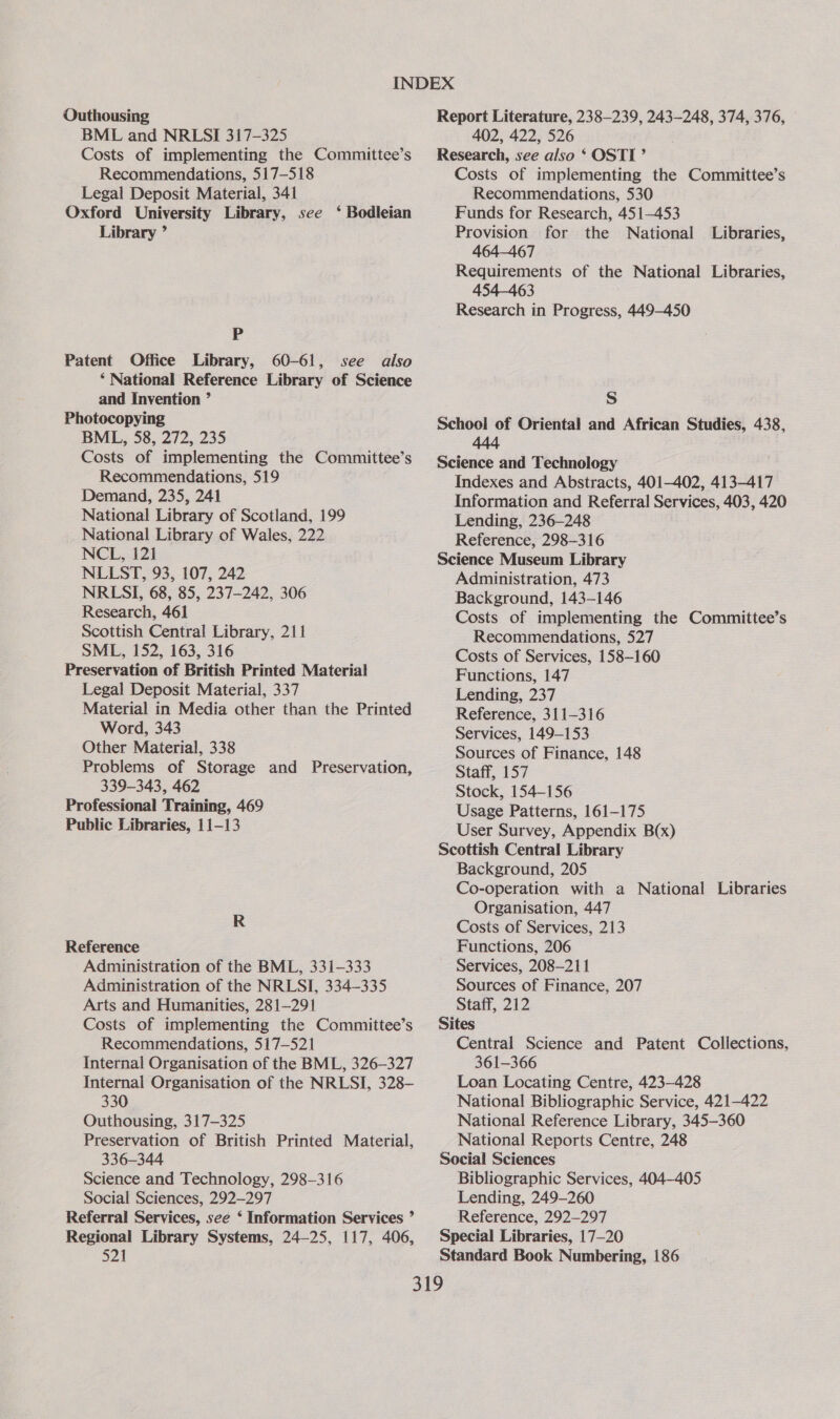 Outhousing BML and NRLSI 317-325 Costs of implementing the Committee’s Recommendations, 517-518 Legal Deposit Material, 341 Oxford University Library, see ‘ Bodleian Library ’ P Patent Office Library, 60-61, see also ‘ National Reference Library of Science and Invention ’ Photocopying BML, 58, 272, 235 Costs of implementing the Committee’s Recommendations, 519 Demand, 235, 241 National Library of Scotland, 199 National Library of Wales, 222 NCL, 121 NLLST, 93, 107, 242 NRLSI, 68, 85, 237-242, 306 Research, 461 Scottish Central Library, 211 SML, 152, 163, 316 Preservation of British Printed Material Legal Deposit Material, 337 Material in Media other than the Printed Word, 343 Other Material, 338 Problems of Storage and Preservation, 339-343, 462 Professional Training, 469 Public Libraries, 11-13 R Reference Administration of the BML, 331-333 Administration of the NRLSI, 334-335 Arts and Humanities, 281-291 Costs of implementing the Committee’s Recommendations, 517-521 Internal Organisation of the BML, 326-327 Internal Organisation of the NRLSI, 328- 330 Outhousing, 317-325 Preservation of British Printed Material, 336-344 Science and Technology, 298-316 Social Sciences, 292-297 Referral Services, see ‘ Information Services ” Regional Library Systems, 24—25, 117, 406, 521 Report Literature, 238-239, 243-248, 374, 376, 402, 422, 526 Research, see also ‘ OSTI’ Costs of implementing the Committee’s Recommendations, 530 Funds for Research, 451-453 Provision for the National Libraries, 464-467 Requirements of the National Libraries, 454-463 Research in Progress, 449-450 S School of Oriental and African Studies, 438, 444 Science and Technology Indexes and Abstracts, 401-402, 413-417 Information and Referral Services, 403, 420 Lending, 236-248 Reference, 298-316 Science Museum Library Administration, 473 Background, 143-146 Costs of implementing the Committee’s Recommendations, 527 Costs of Services, 158-160 Functions, 147 Lending, 237 Reference, 311-316 Services, 149-153 Sources of Finance, 148 Staff, 157 Stock, 154-156 Usage Patterns, 161-175 User Survey, Appendix B(x) Scottish Central Library Background, 205 Co-operation with a National Libraries Organisation, 447 Costs of Services, 213 Functions, 206 Services, 208—211 Sources of Finance, 207 Staff, 212 Sites Central Science and Patent Collections, 361-366 Loan Locating Centre, 423-428 National Bibliographic Service, 421-422 National Reference Library, 345-360 National Reports Centre, 248 Social Sciences Bibliographic Services, 404-405 Lending, 249-260 Reference, 292-297 Special Libraries, 17—20 Standard Book Numbering, 186