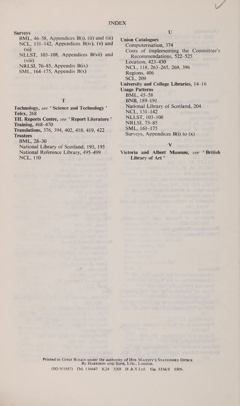 Surveys BML, 46-58, Appendices B(i), (ii) and (iii) NCL, 131-142, Appendices B(iv), (v) and (vi) NLLST, 103-108, Appendices B(vii) and (viii) NRLSI, 76-85, Appendix B(ix) SML, 164-175, Appendix B(x) T Technology, see ‘ Science and Technology ’ Telex, 268 TIL Reports Centre, see ‘ Report Literature ’ Training, 468-470 Translations, 376, 394, 402, 418, 419, 422 Trustees BML, 28-30 National Library of Scotland, 193, 195 National Reference Library, 495-499 NCL, 110 U Computerisation, 374 Costs of implementing the Committee’s Recommendations, 522-525 Location, 423-430 NCL, 118, 263-265, 269, 396 Regions, 406 SCL, 209 BML, 45-58 BNB, 189-191 National Library of Scotland, 204 NCL, 131-142 NLLST, 103-108 NRLSI, 75-85 SML, 161-175 Surveys, Appendices B(i) to (x) Vv Library of Art ’