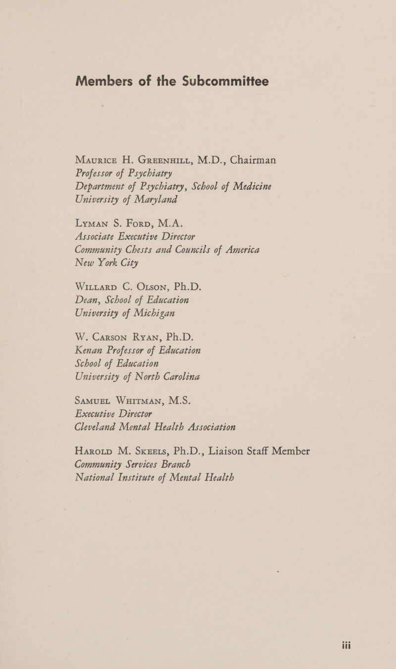 Members of the Subcommittee Maurice H. Greenuintt, M.D., Chairman Professor of Psychiatry Department of Psychiatry, School of Medicine University of Maryland Lyman S. Forp, M.A. Associate Executive Director Community Chests and Councils of America New York City WiLuaRD C. Orson, Ph.D. Dean, School of Education University of Michigan W. Carson Ryan, Ph.D. Kenan Professor of Education School of Education University of North Carolina SAMUEL WuiTmMAN, M.S. Executive Director Cleveland Mental Health Association Haroitp M. Sxezers, Ph.D., Liaison Staff Member Community Services Branch