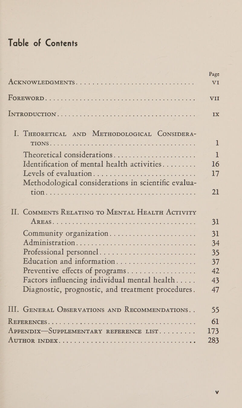 PRIe@LELICal-CONSICCEAtIONS 42. .65..0 64 foe ees Identification of mental health activities......... eric SOL ena WatlOM 3282 6 tea a ne ek Se Methodological considerations in scientific evalua- @ommanity OFfanizatiOn. 236k ee MCU EEA DLO coy eo Vs. ee ee Prosessional persomttel. 2). oa Education atid imiormiation. 6c... Preventive cilects of programs... .&lt;..3,.5 0/2025: Factors influencing individual mental health..... Diagnostic, prognostic, and treatment procedures. GENERAL OBSERVATIONS AND RECOMMENDATIONS. . Page VI Vil IX 16 17 21 31 31 34 35 37 42 43 47