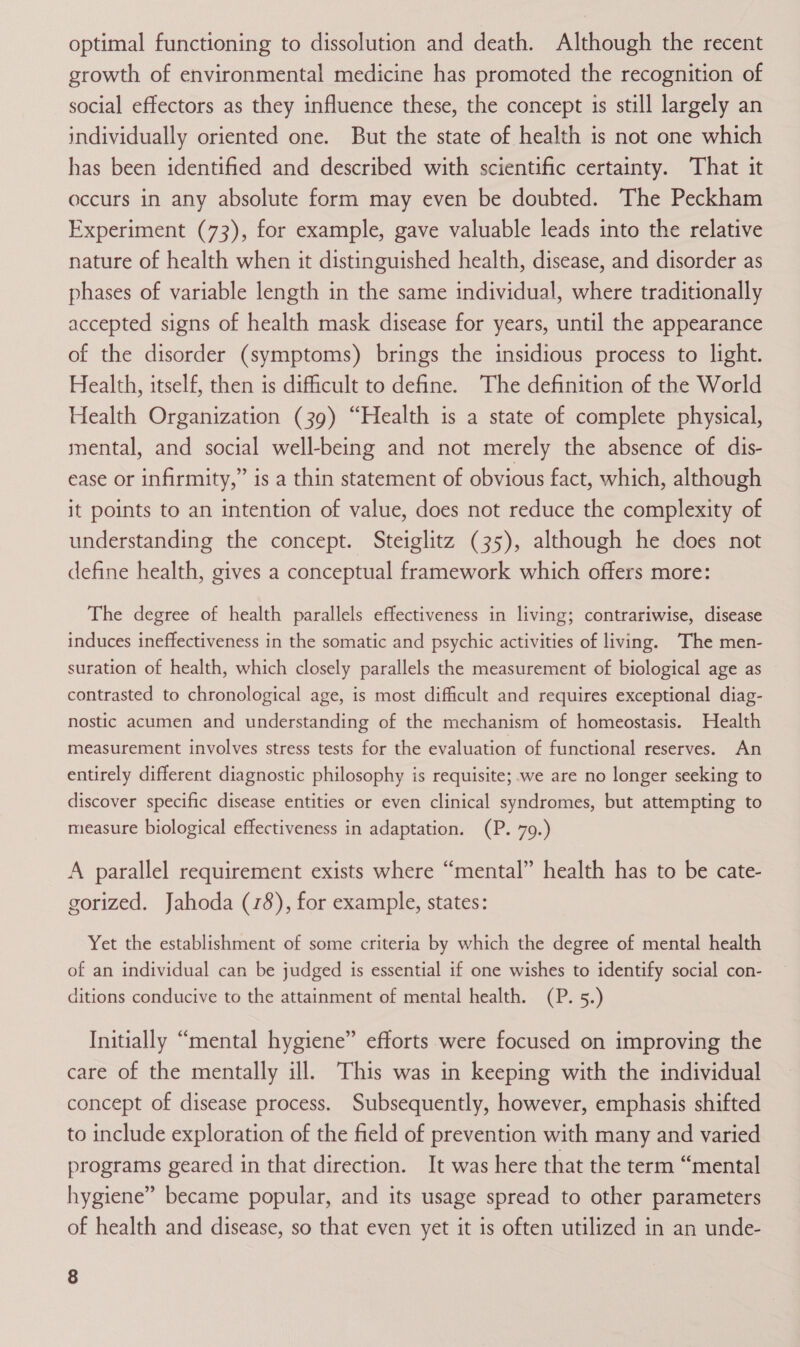 optimal functioning to dissolution and death. Although the recent growth of environmental medicine has promoted the recognition of social effectors as they influence these, the concept is still largely an individually oriented one. But the state of health is not one which has been identified and described with scientific certainty. That it occurs in any absolute form may even be doubted. The Peckham Experiment (73), for example, gave valuable leads into the relative nature of health when it distinguished health, disease, and disorder as phases of variable length in the same individual, where traditionally accepted signs of health mask disease for years, until the appearance of the disorder (symptoms) brings the insidious process to light. Health, itself, then is difficult to define. The definition of the World Health Organization (39) “Health is a state of complete physical, mental, and social well-being and not merely the absence of dis- ease or infirmity,” is a thin statement of obvious fact, which, although it points to an intention of value, does not reduce the complexity of understanding the concept. Steiglitz (35), although he does not define health, gives a conceptual framework which offers more: The degree of health parallels effectiveness in living; contrariwise, disease induces ineffectiveness in the somatic and psychic activities of living. The men- suration of health, which closely parallels the measurement of biological age as contrasted to chronological age, is most difficult and requires exceptional diag- nostic acumen and understanding of the mechanism of homeostasis. Health measurement involves stress tests for the evaluation of functional reserves. An entirely different diagnostic philosophy is requisite; we are no longer seeking to discover specific disease entities or even clinical syndromes, but attempting to measure biological effectiveness in adaptation. (P. 79.) A parallel requirement exists where “mental” health has to be cate- gorized. Jahoda (78), for example, states: Yet the establishment of some criteria by which the degree of mental health of an individual can be judged is essential if one wishes to identify social con- ditions conducive to the attainment of mental health. (P. 5.) Initially “mental hygiene” efforts were focused on improving the care of the mentally ill. This was in keeping with the individual concept of disease process. Subsequently, however, emphasis shifted to include exploration of the field of prevention with many and varied programs geared in that direction. It was here that the term “mental hygiene” became popular, and its usage spread to other parameters of health and disease, so that even yet it is often utilized in an unde-