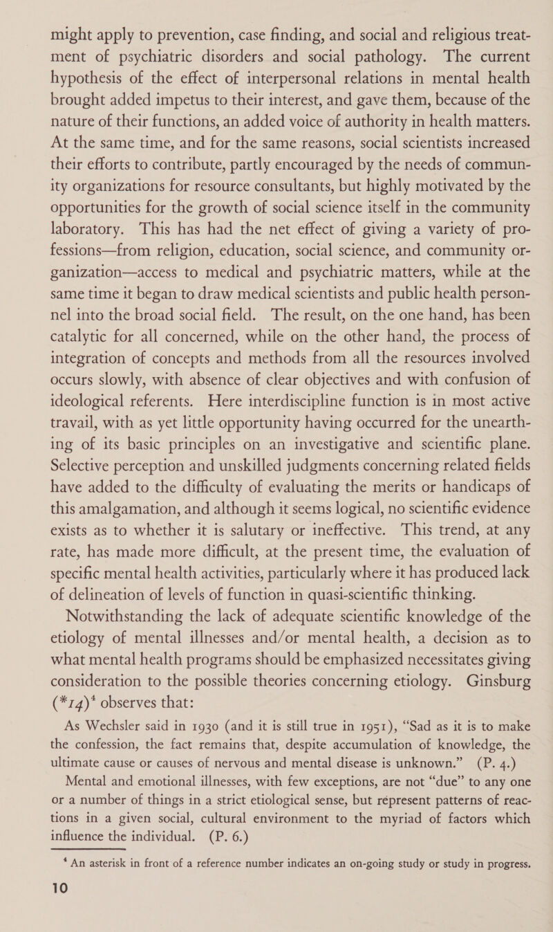 might apply to prevention, case finding, and social and religious treat- ment of psychiatric disorders and social pathology. The current hypothesis of the effect of interpersonal relations in mental health brought added impetus to their interest, and gave them, because of the nature of their functions, an added voice of authority in health matters. At the same time, and for the same reasons, social scientists increased their efforts to contribute, partly encouraged by the needs of commun- ity organizations for resource consultants, but highly motivated by the opportunities for the growth of social science itself in the community laboratory. This has had the net effect of giving a variety of pro- fessions—from religion, education, social science, and community or- ganization—access to medical and psychiatric matters, while at the same time it began to draw medical scientists and public health person- nel into the broad social field. The result, on the one hand, has been catalytic for all concerned, while on the other hand, the process of integration of concepts and methods from all the resources involved occurs slowly, with absence of clear objectives and with confusion of ideological referents. Here interdiscipline function is in most active travail, with as yet little opportunity having occurred for the unearth- ing of its basic principles on an investigative and scientific plane. Selective perception and unskilled judgments concerning related fields have added to the difficulty of evaluating the merits or handicaps of this amalgamation, and although it seems logical, no scientific evidence exists as to whether it is salutary or ineffective. This trend, at any rate, has made more difficult, at the present time, the evaluation of specific mental health activities, particularly where it has produced lack of delineation of levels of function in quasi-scientific thinking. Notwithstanding the lack of adequate scientific knowledge of the etiology of mental illnesses and/or mental health, a decision as to what mental health programs should be emphasized necessitates giving consideration to the possible theories concerning etiology. Ginsburg (*14)* observes that: As Wechsler said in 1930 (and it is still true in 1951), “Sad as it is to make the confession, the fact remains that, despite accumulation of knowledge, the ultimate cause or causes of nervous and mental disease is unknown.” (P. 4.) Mental and emotional illnesses, with few exceptions, are not “due” to any one or a number of things in a strict etiological sense, but répresent patterns of reac- tions in a given social, cultural environment to the myriad of factors which influence the individual. (P. 6.) * An asterisk in front of a reference number indicates an on-going study or study in progress.