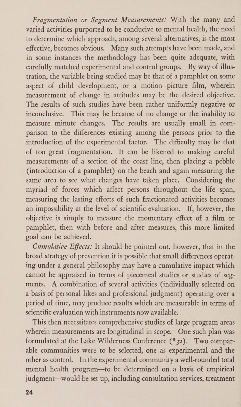 Fragmentation or Segment Measurements: With the many and varied activities purported to be conducive to mental health, the need to determine which approach, among several alternatives, is the most effective, becomes obvious. Many such attempts have been made, and in some instances the methodology has been quite adequate, with carefully matched experimental and control groups. By way of illus- tration, the variable being studied may be that of a pamphlet on some aspect of child development, or a motion picture film, wherein measurement of change in attitudes may be the desired objective. The results of such studies have been rather uniformly negative or inconclusive. This may be because of no change or the inability to measure minute changes. The results are usually small in com- parison to the differences existing among the persons prior to the introduction of the experimental factor. The difficulty may be that of too great fragmentation. It can be likened to making careful measurements of a section of the coast line, then placing a pebble (introduction of a pamphlet) on the beach and again measuring the same area to see what changes have taken place. Considering the myriad of forces which affect persons throughout the life span, measuring the lasting effects of such fractionated activities becomes an impossibility at the level of scientific evaluation. If, however, the objective is simply to measure the momentary effect of a film or pamphlet, then with before and after measures, this more limited goal can be achieved. Cumulative Effects: It should be pointed out, however, that in the broad strategy of prevention it is possible that small differences operat- ing under a general philosophy may have a cumulative impact which cannot be appraised in terms of piecemeal studies or studies of seg- ments. A combination of several activities (individually selected on a basis of personal likes and professional judgment) operating over a period of time, may produce results which are measurable in terms of scientific evaluation with instruments now available. This then necessitates comprehensive studies of large program areas wherein measurements are longitudinal in scope. One such plan was formulated at the Lake Wilderness Conference (*32). Two compar- able communities were to be selected, one as experimental and the other as control. In the experimental community a well-rounded total mental health program—to be determined on a basis of empirical judgment—would be set up, including consultation services, treatment