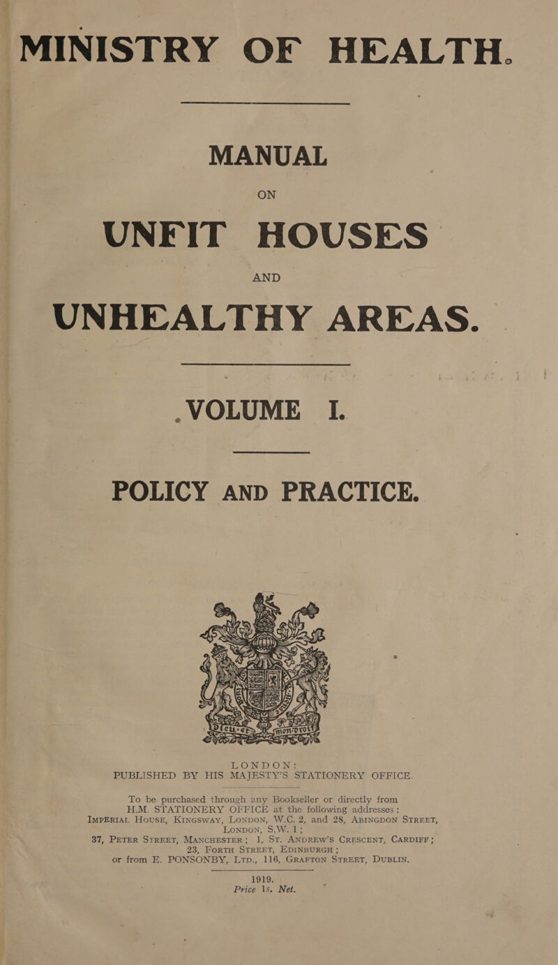 MINISTRY OF HEALTH.  MANUAL ON UNFIT HOUSES AND UNHEALTHY AREAS.  .VOLUME I.  POLICY AND PRACTICE.   To be purchased through any Bookseller or directly from H.M. STATIONERY OFFICE at the following addresses : IMPERIAL House, Kinesway, LoNpoN, W.C. 2, and 28, ABINGDON STREET, Lonpon, 5.W. 1; 37, PETER STREET, MANCHESTER; 1, ST. ANDREW’S CRESCENT, CARDIFF; 23, FoRTH STREET, EDINBURGH ; or from E. PONSONBY, Ltp., 116, GRAFTON STREET, DUBLIN, 1919. Price 1s. Net.