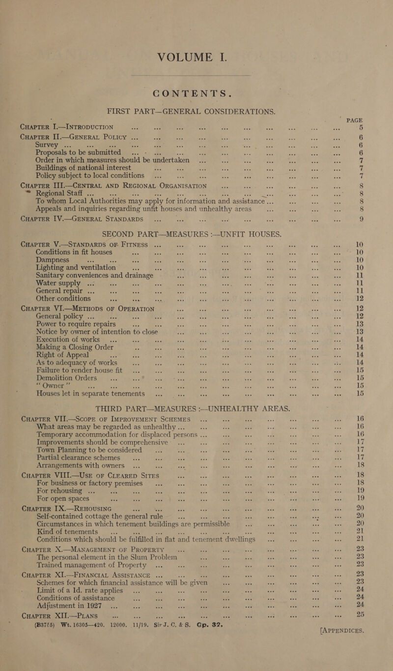  CONTENTS. CHAPTER I.—INTRODUCTION CHAPTER IJ.—GENERAL POLICY ... Survey —... Proposals to be submitted ... - Order in which measures should be undertaken Buildings of national interest Policy subject to local conditions CHAPTER IJI.—CENTRAL AND REGIONAL ORGANISATION ™ Regional Staff . ms To whom Local Authorities may apply for information and assistance .. Appeals and inquiries regarding unfit houses and unhealthy areas CHAPTER I[V.—GENERAL STANDARDS CHAPTER V.—STANDARDS OF FITNESS Conditions in fit houses Dampness : Lighting and ventilation 3 Sanitary conveniences and drainage Water supply tee General repair ... Other conditions CHAPTER VI.—METHODS OF Peeper General policy .. 45 Power to require repairs , Notice by owner of intention to close. Execution of works ee Making a Closing Order Right of Appeal As to adequacy of works Failure to render house fit Demolition Orders “* Owner ”’ ; Houses let in separate tenements CHAPTER VII.—ScopE oF IMPROVEMENT SCHEMES What areas may be regarded as unhealthy ... Temporary accommodation for displaced persons ... Improvements should be comprehensive Town Planning to be considered Partial clearance schemes Arrangements with owners CHAPTER VIII.—UsE oF CLEARED aie For business or factory premises For rehousing ... Ars Bey For open spaces CHAPTER 1X.—REHOUSING Self-contained cottage the general rule ses Circumstances in which tenement ues are permissible Kind of tenements. Conditions which should be fulfilled i in flat and te nement dw rellings CHAPTER X.—MANAGEMENT OF PROPERTY The personal element in the Slum Problem Trained management of Property CHAPTER XI.—FINANCIAL ASSISTANCE ... Schemes for which financial assistance will ‘be given Limit of a ld. rate applies ys ee Conditions of assistance Adjustment in 1927 CHAPTER XII.—PLANS ae : (B3765) Wet. 16305—420. 12000. 11/19. Sir ar: &amp; 8. Gn qe: ac) &gt; Q tH CO mnmmm ANTNTAODWD [APPENDICES.