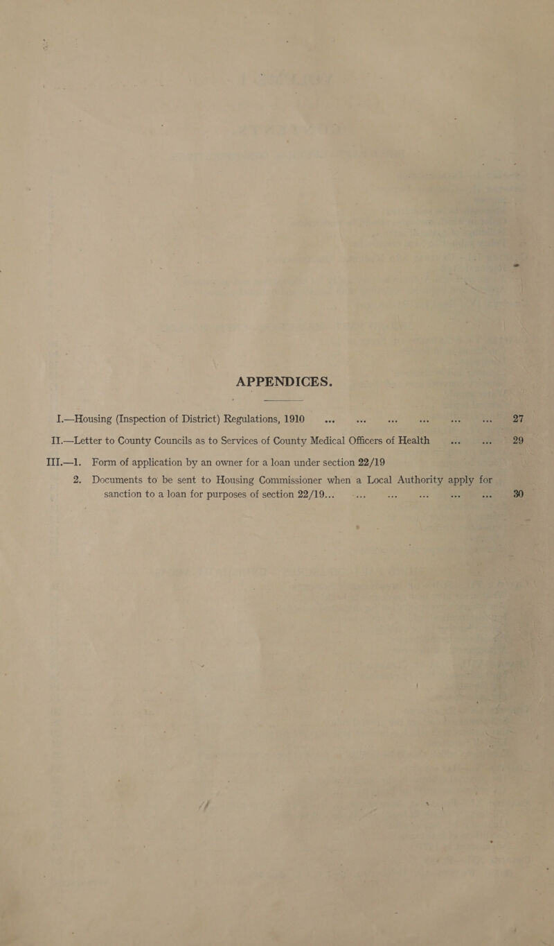 I.—Housing (Inspection of District) Regulations, 1910 _—... II.—Letter to County Councils as to Services of County Medical Officers of Health III.—1l. Form of application by an owner for a loan under section 22/19 2. Documents to be sent to Housing Commissioner when a Local Authority apply for sanction to a loan for purposes of section 22/19... 27 29