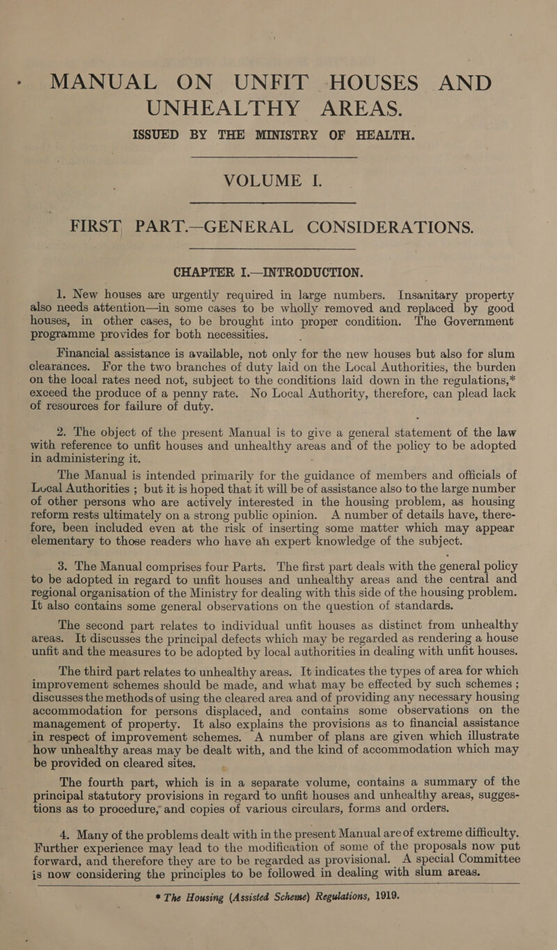 MANUAL ON UNFIT HOUSES AND UNHEALTHY AREAS. ISSUED BY THE MINISTRY OF HEALTH. VOLUME I. FIRST) PART.—GENERAL CONSIDERATIONS. CHAPTER I.—INTRODUCTION. 1. New houses are urgently required in large numbers. Insanitary property also needs attention—in some cases to be wholly removed and replaced by good houses, in other cases, to be brought into proper condition. The Government programme provides for both necessities. Financial assistance is available, not only for the new houses but also for slum clearances. For the two branches of duty laid on the Local Authorities, the burden _ on the local rates need not, subject to the conditions laid down in the regulations,* exceed the produce of a penny rate. No Local Authority, therefore, can plead lack of resources for failure of duty. 2. The object of the present Manual is to give a general statement of the law with reference to unfit houses and unhealthy areas and of the policy to be adopted in administering it. The Manual is intended primarily for the guidance of members and officials of Lucal Authorities ; but it is hoped that it will be of assistance also to the large number of other persons who are actively interested in the housing problem, as housing reform rests ultimately on a strong public opinion. A number of details have, there- fore, been included even at the risk of inserting some matter which may appear elementary to those readers who have ah expert knowledge of the subject. 3. The Manual comprises four Parts. The first part deals with the general policy to be adopted in regard to unfit houses and unhealthy areas and the central and regional organisation of the Ministry for dealing with this side of the housing problem. It also contains some general observations on the question of standards. The second part relates to individual unfit houses as distinct from unhealthy areas. It discusses the principal defects which may be regarded as rendering a house unfit and the measures to be adopted by local authorities in dealing with unfit houses. The third part relates to unhealthy areas. It indicates the types of area for which improvement schemes should be made, and what may be effected by such schemes ; discusses the methods of using the cleared area and of providing any necessary housing accommodation for persons displaced, and contains some observations on the management of property. It also explains the provisions as to financial assistance in respect of improvement schemes. A number of plans are given which illustrate how unhealthy areas may be dealt with, and the kind of accommodation which may be provided on cleared sites. The fourth part, which is in a separate volume, contains a summary of the principal statutory provisions in regard to unfit houses and unhealthy areas, sugges- tions as to procedure, and copies of various circulars, forms and orders. 4. Many of the problems dealt with in the present Manual are of extreme difficulty. Further experience may lead to the modification of some of the proposals now put forward, and therefore they are to be regarded as provisional. A special Committee is now considering the principles to be followed in dealing with slum areas.  * The Housing (Assisted Scheme) Regulations, 1919.