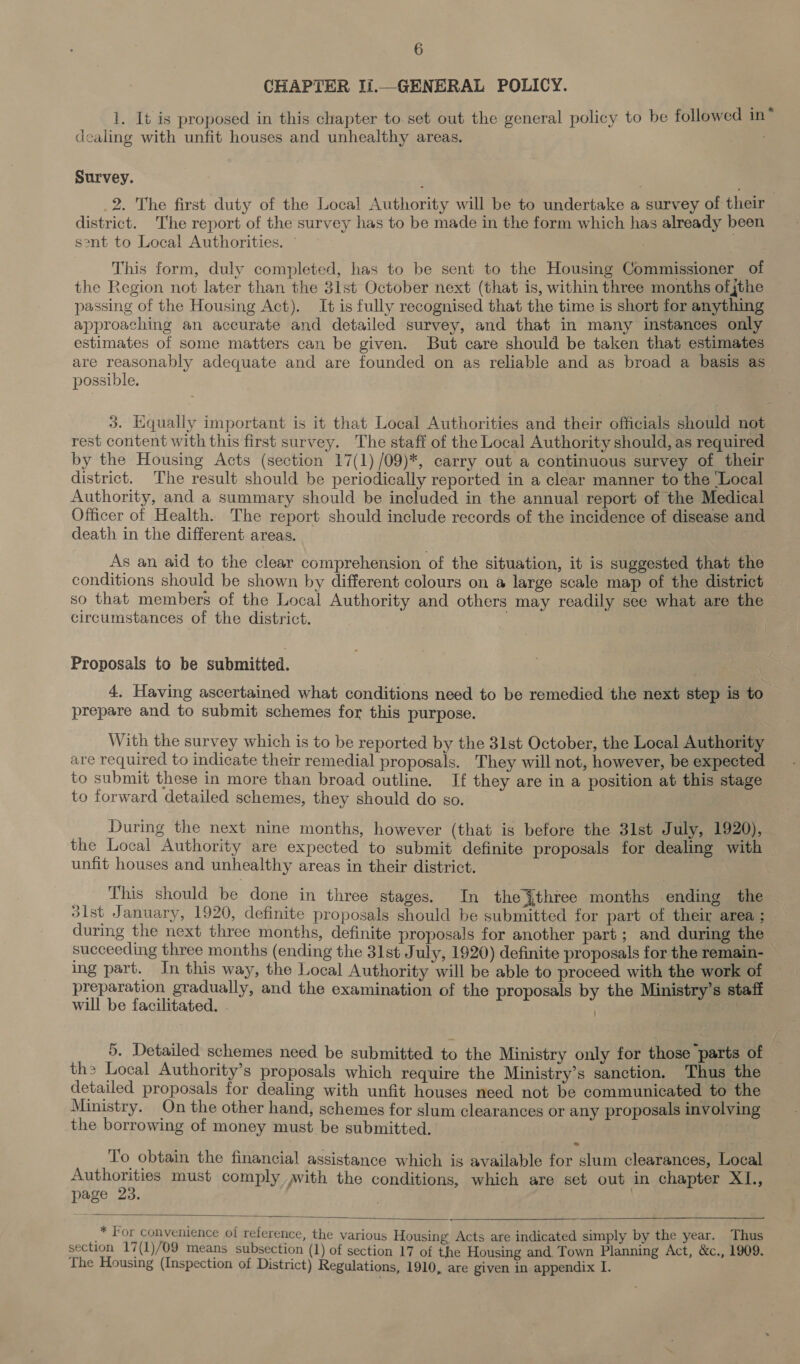 CHAPTER Ii.—GENERAL POLICY. 1. It is proposed in this chapter to. set out the general policy to be followed in® dealing with unfit houses and unhealthy areas. Survey. 2. The first duty of the Local Authority will be to undertake a survey of their district. The report of the survey has to be made in the form which has already been sent to Local Authorities. ~ This form, duly completed, has to be sent to the Housing Commissioner of the Region not later than the 3lst October next (that is, within three months ofjthe passing of the Housing Act). It is fully recognised that the time is short for anything approaching an accurate and detailed survey, and that in many instances only estimates of some matters can be given. But care should be taken that estimates are reasonably adequate and are founded on as reliable and as broad a basis as possible. 3. Equally important is it that Local Authorities and their officials should not rest content with this first survey. The staff of the Local Authority should, as required by the Housing Acts (section 17(1) /09)*, carry out a continuous survey of their district. The result should be periodically reported in a clear manner to the Local Authority, and a summary should be included in the annual report of the Medical Officer of Health. The report should include records of the incidence of disease and death in the different areas. As an aid to the clear comprehension of the situation, it is suggested that the conditions should be shown by different colours on a large scale map of the district so that members of the Local Authority and others may readily see what are the circumstances of the district. | | Proposals to be submitted. 4. Having ascertained what conditions need to be remedied the next step is to prepare and to submit schemes for this purpose. With the survey which is to be reported by the 31st October, the Local Authority are required to indicate their remedial proposals. They will not, however, be expected to submit these in more than broad outline. If they are in a position at this stage to forward detailed schemes, they should do so. During the next nine months, however (that is before the 3lst July, 1920), the Local Authority are expected to submit definite proposals for dealing with unfit houses and unhealthy areas in their district. : This should be done in three stages. In the {three months ending the dist January, 1920, definite proposals should be submitted for part of their area ; during the next three months, definite proposals for another part; and during the succeeding three months (ending the 31st July, 1920) definite proposals for the remain- ing part. In this way, the Local Authority will be able to proceed with the work of preparation gradually, and the examination of the proposals by the Ministry’s staff will be facilitated. . | . 5. Detailed schemes need be submitted to the Ministry only for those “parts of the Local Authority’s proposals which require the Ministry’s sanction. Thus the detailed proposals for dealing with unfit houses need not be communicated to the Ministry. On the other hand, schemes for slum clearances or any proposals involving the borrowing of money must be submitted. To obtain the financial assistance which is available for slum clearances, Local Authorities must comply With the conditions, which are set out in chapter XI., page 23. | 7 * For convenience of reference, the various Housing Acts are indicated simply by the year. Thus section 17(1)/09 means subsection (1) of section 17 of the Housing and. Town Planning Act, &amp;c., 1909. The Housing (Inspection of District) Regulations, 1910, are given in appendix I.  