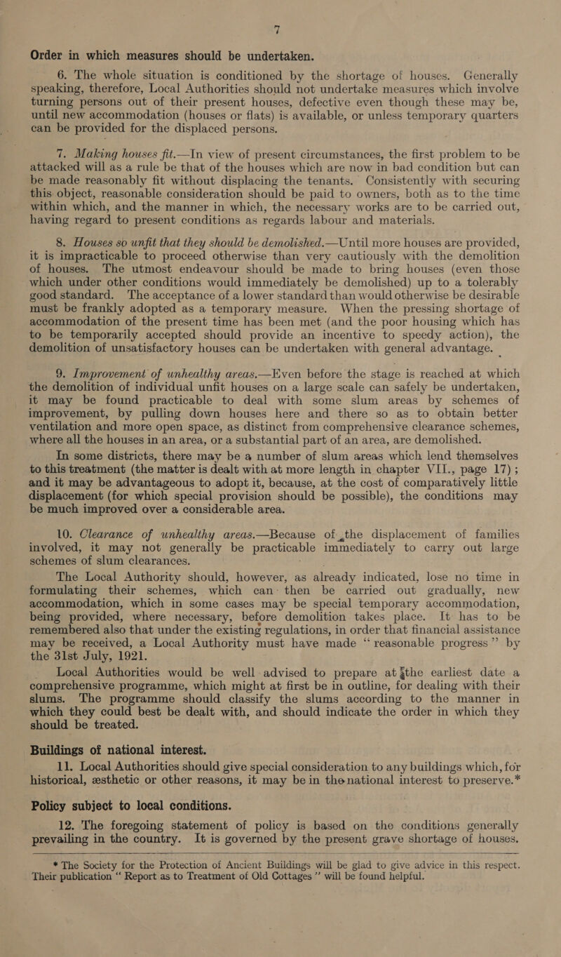 Order in which measures should be undertaken. 6. The whole situation is conditioned by the shortage of houses. Generally speaking, therefore, Local Authorities should not undertake measures which involve turning persons out of their present houses, defective even though these may be, until new accommodation (houses or flats) is available, or unless temporary quarters can be provided for the displaced persons. 7. Making houses fit.—In view of present circumstances, the first problem to be attacked will as a rule be that of the houses which are now in bad condition but can be made reasonably fit without displacing the tenants. Consistently with securing this object, reasonable consideration should be paid to owners, both as to the time within which, and the manner in which, the necessary works are to be carried out, having regard to present conditions as regards labour and materials. 8. Houses so unfit that they should be demolished.—Until more houses are provided, it is impracticable to proceed otherwise than very cautiously with the demolition of houses. The utmost endeavour should be made to bring houses (even those which under other conditions would immediately be demolished) up to a tolerably good standard. The acceptance of a lower standard than would otherwise be desirable must be frankly adopted as a temporary measure. When the pressing shortage of accommodation of the present time has been met (and the poor housing which has to be temporarily accepted should provide an incentive to speedy action), the demolition of unsatisfactory houses can be undertaken with general advantage. _ 9. Improvement of unhealthy areas.—Even before the stage is reached at which the demolition of individual unfit houses on a large scale can safely be undertaken, it may be found practicable to deal with some slum areas by schemes of improvement, by pulling down houses here and there so as to obtain better ventilation and more open space, as distinct from comprehensive clearance schemes, where all the houses in an area, or a substantial part of an area, are demolished. In some districts, there may be a number of slum areas which lend themselves to this treatment (the matter is dealt with at more length in chapter VII., page 17) ; and it may be advantageous to adopt it, because, at the cost of comparatively little displacement (for which special provision should be possible), the conditions may be much improved over a considerable area. 10. Clearance of unhealthy areas. —Because of the displacement of families involved, it may not generally be piaGHionpio immediately to carry out large schemes of slum clearances. The Local Authority should, however, as already indicated, lose no time in formulating their schemes, which can: then be carried out gradually, new accommodation, which in some cases may be special temporary accommodation, being provided, where necessary, before demolition takes place. It has to be remembered also that under the existing regulations, in order that financial assistance may be received, a Local Authority must have made “reasonable progress ’”’ by the 3lst July, 1921. _ Local Authorities would be well-advised to prepare at gthe earliest date a comprehensive programme, which might at first be in outline, for dealing with their slums. The programme should classify the slums according to the manner in which they could best be dealt with, and should indicate the order in which they should be treated. Buildings of national interest. 11. Local Authorities should give special consideration to any buildings which, for historical, zesthetic or other reasons, it may be in thenational interest to preserve.* Policy subject to local conditions. 12. The foregoing statement of policy is based on the conditions generally prevailing in the country. It is governed by the eoareent grave shortage of houses.  ‘* The Society for the Protection of Ancient Buildings wil oo glad to give advice in this respect. Their publication ‘‘ Report as to Treatment of Old Cottages ” will be found helpful.