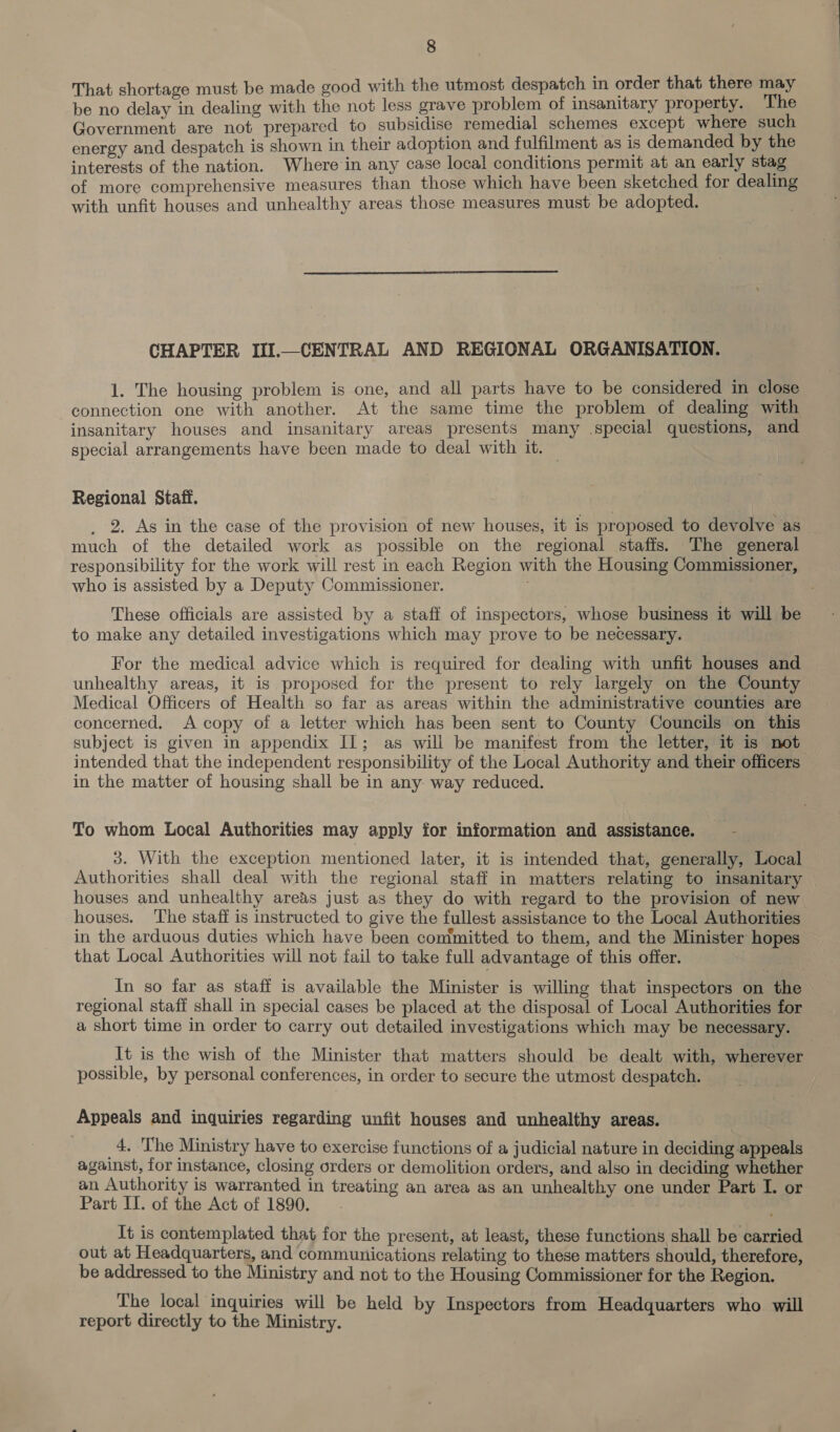 That shortage must be made good with the utmost despatch in order that there may be no delay in dealing with the not less grave problem of insanitary property. The Government are not prepared to subsidise remedial schemes except where such energy and despatch is shown in their adoption and fulfilment as is demanded by the interests of the nation. Where in any case local conditions permit at an early stag of more comprehensive measures than those which have been sketched for dealing with unfit houses and unhealthy areas those measures must be adopted.  CHAPTER III.—CENTRAL AND REGIONAL ORGANISATION. 1. The housing problem is one, and all parts have to be considered in close connection one with another. At the same time the problem of dealing with insanitary houses and insanitary areas presents many .special questions, and special arrangements have been made to deal with it. Regional Staff. 2. As in the case of the provision of new houses, it is proposed to devolve as much of the detailed work as possible on the regional staffs. The general responsibility for the work will rest in each Region with the Housing Commissioner, who is assisted by a Deputy Commissioner. ; These officials are assisted by a staff of inspectors, whose business it will be to make any detailed investigations which may prove to be necessary. For the medical advice which is required for dealing with unfit houses and unhealthy areas, it is proposed for the present to rely largely on the County Medical Officers of Health so far as areas within the administrative counties are concerned. A copy of a letter which has been sent to County Councils on this subject is given in appendix IL; as will be manifest from the letter, it is not intended that the independent responsibility of the Local Authority and their officers in the matter of housing shall be in any way reduced. To whom Local Authorities may apply for information and assistance. ie 3. With the exception mentioned later, it is intended that, generally, Local Authorities shall deal with the regional staff in matters relating to insanitary houses and unhealthy areas just as they do with regard to the provision of new houses. ‘The staff is instructed to give the fullest assistance to the Local Authorities in the arduous duties which have been committed to them, and the Minister hopes that Local Authorities will not fail to take full advantage of this offer. _In so far as staff is available the Minister is willing that inspectors on the regional staff shall in special cases be placed at the disposal of Local Authorities for a short time in order to carry out detailed investigations which may be necessary. It is the wish of the Minister that matters should be dealt with, wherever | possible, by personal conferences, in order to secure the utmost despatch. Appeals and inquiries regarding unfit houses and unhealthy areas. 4. The Ministry have to exercise functions of a judicial nature in deciding appeals against, for instance, closing orders or demolition orders, and also in deciding whether an Authority is warranted in treating an area as an unhealthy one under Part I. or Part IT. of the Act of 1890. It is contemplated that for the present, at least, these functions shall be carried out at Headquarters, and communications relating to these matters should, therefore, be addressed to the Ministry and not to the Housing Commissioner for the Region. The local inquiries will be held by Inspectors from Headquarters who will report directly to the Ministry.