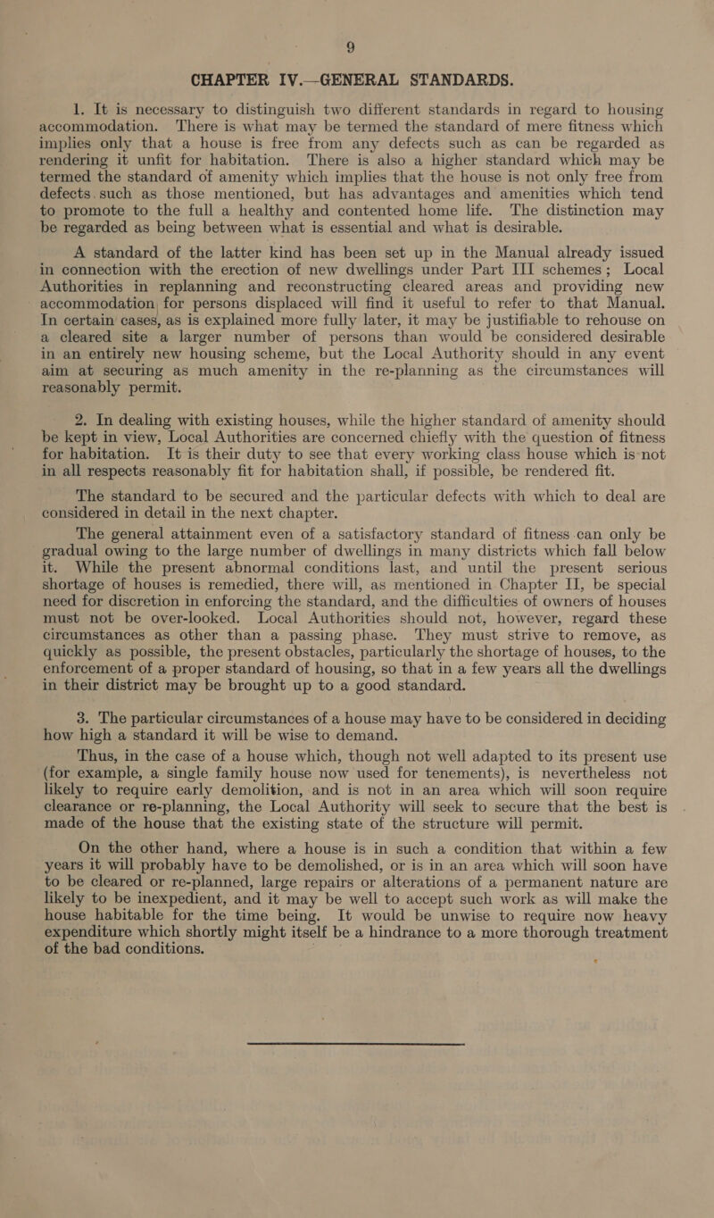 CHAPTER IV.—GENERAL STANDARDS. 1. It is necessary to distinguish two different standards in regard to housing accommodation. ‘There is what may be termed the standard of mere fitness which implies only that a house is free from any defects such as can be regarded as rendering it unfit for habitation. There is also a higher standard which may be termed the standard of amenity which implies that the house is not only free from defects.such as those mentioned, but has advantages and amenities which tend to promote to the full a healthy and contented home life. The distinction may be regarded as being between what is essential and what is desirable. A standard of the latter kind has been set up in the Manual already issued in connection with the erection of new dwellings under Part III schemes; Local Authorities in replanning and reconstructing cleared areas and providing new - accommodation, for persons displaced will find it useful to refer to that Manual. In certain cases, as is explained more fully later, it may be justifiable to rehouse on a cleared site a larger number of persons than would be considered desirable in an entirely new housing scheme, but the Local Authority should in any event aim at securing as much amenity in the re-planning as the circumstances will reasonably permit. 2. In dealing with existing houses, while the higher standard of amenity should be kept in view, Local Authorities are concerned chiefly with the question of fitness for habitation. It is their duty to see that every working class house which is-not in all respects reasonably fit for habitation shall, if possible, be rendered fit. The standard to be secured and the particular defects with which to deal are considered in detail in the next chapter. The general attainment even of a satisfactory standard of fitness can only be gradual owing to the large number of dwellings in many districts which fall below it. While the present abnormal conditions last, and until the present serious shortage of houses is remedied, there will, as mentioned in-Chapter II, be special need for discretion in enforcing the standard, and the difficulties of owners of houses must not be over-looked. Local Authorities should not, however, regard these circumstances as other than a passing phase. They must strive to remove, as quickly as possible, the present obstacles, particularly the shortage of houses, to the enforcement of a proper standard of housing, so that in a few years all the dwellings in their district may be brought up to a good standard. 3. The particular circumstances of a house may have to be considered in deciding how high a standard it will be wise to demand. Thus, in the case of a house which, though not well adapted to its present use (for example, a single family house now used for tenements), is nevertheless not likely to require early demolition, and is not in an area which will soon require clearance or re-planning, the Local Authority will seek to secure that the best is made of the house that the existing state of the structure will permit. On the other hand, where a house is in such a condition that within a few years it will probably have to be demolished, or is in an area which will soon have to be cleared or re-planned, large repairs or alterations of a permanent nature are likely to be inexpedient, and it may be well to accept such work as will make the house habitable for the time being. It would be unwise to require now heavy expenditure which shortly might itself be a hindrance to a more thorough treatment of the bad conditions. lane &lt;